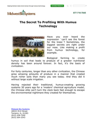 The Secret To Profiting With Humus
                    Technology


                                 Have    you   ever   heard   the
                                 expression `can’t see the forest
                                 for the trees`? Sometimes, the
                                 biggest secrets are right under
                                 our nose. Like making a profit
                                 from humus technology, for
                                 example.

                            Biological farming to create
humus in soil that leads to produce of a greater nutritional
density has been around forever. In fact, it’s the basis of
civilization.

For forty centuries, longer than any other civilization, the Chinese
grew amazing amounts of produce in a manner that created
much richer soils than many you see today. And they did it
without large scale irrigation.

Having rejected their traditional, humus-creating growing
systems 30 years ago for a ‘modern’ chemical agriculture model,
the Chinese elite can’t turn the clock back fast enough to escape
the environmental nightmare they created for themselves.




Midwest Bio Systems
28933 35-E Street
Tampico, IL, 61283
(815) 438-7200
(815) 564-2543
 