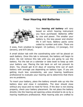 Your Hearing Aid Batteries


                           Your hearing aid battery will vary
                           based on which hearing instrument
                           you have purchased. Batteries differ
                           by size and power. The smaller your
                           battery is, the less power and shorter
                           life it will have. Battery packs come
                           coded by number and color. There are
4 sizes, from smallest to largest: 10 (yellow), 13 (orange), 312
(brown), and 675 (blue).

A small sticker tab with the coordinating color will be placed on
each battery. Once this tab is removed, the battery will begin to
drain. Do not remove this tab until you are going to use the
battery. Put the tab on a calendar or date book to keep up with
your battery use. Placing the tab back on will not prevent its
drain. You should get 6-14 days of wearing time out of each
battery with average use depending on battery type. If you are
getting much less consistently, ask your hearing healthcare
professional to evaluate your hearing aid to determine that there
are no problems.

To insert your battery, place the battery smooth side up into the
battery door and close it completely. The door should close
without any issue and no need for force. If the door is not closing
properly, check your battery placement. Do not place the battery
directly into the hearing aid opening unless directed to do so by a
hearing healthcare professional. Most hearing aids are crafted to
 