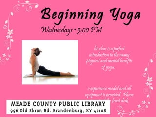 Beginning Yoga Wednesdays  • 5:00 PM This class is a perfect introduction to the many physical and mental benefits of yoga.  No experience needed and all equipment is provided.  Please sign up at the front desk . 