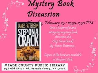 Mystery Book Discussion Thursday, February 23  • 12:30-2:30 PM  Join a suspenseful and intriguing mystery book discussion of a “ Step On a Crack”  by James Patterson.  Copies of the book are available at the front desk. 