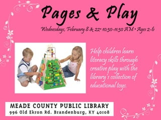 Pages & Play Wednesdays, February 8 & 22 • 10:30-11:30 AM • Ages 2-6 Help children learn literacy skills through creative play with the library’s collection of educational toys.  