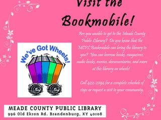 Visit the Bookmobile! Are you unable to get to the Meade County Public Library?  Do you know that the MCPL Bookmobile can bring the library to you?  You can borrow books, magazines, audio books, movies, documentaries, and more at this library on wheels!   Call 422-2094 for a complete schedule of stops or request a visit to your community. 