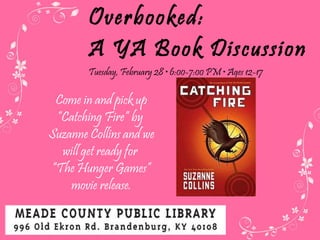 Overbooked:  A YA Book Discussion Tuesday, February 28  • 6:00-7:00 PM • Ages 12-17 Come in and pick up “Catching Fire” by  Suzanne Collins and we will get ready for  “ The Hunger Games” movie release. 