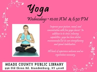 Yoga Wednesdays  • 10:00 AM  & 6:30 PM Improve your posture, mood, and concentration with free yoga classes!  In addition to its stress-relieving capabilities, yoga has been doctor recommended for its core strengthening and spinal stabilization.  All levels of experience welcome and no registration necessary. 