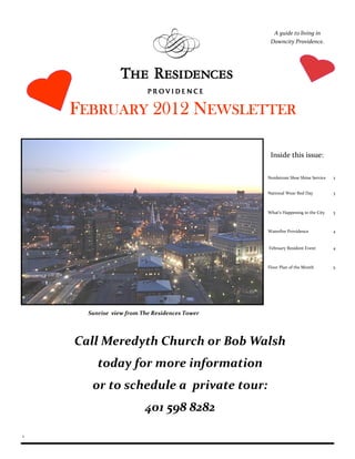 A guide to living in
                                                Downcity Providence.




    FEBRUARY 2012 NEWSLETTER

                                                Inside this issue:

                                               Nordstrom Shoe Shine Service   2


                                               National Wear Red Day          3



                                               What’s Happening in the City   3



                                               Waterfire Providence           4


                                               February Resident Event        4



                                               Floor Plan of the Month        5




      Sunrise view from The Residences Tower




    Call Meredyth Church or Bob Walsh
         today for more information
       or to schedule a private tour:
                         401 598 8282

1
 