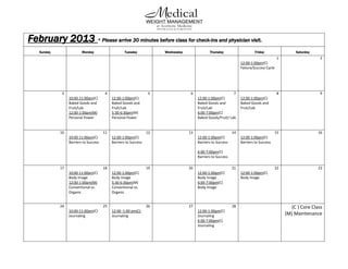 February 2013 * Please arrive 30 minutes before class for check-ins and physician visit.
    Sunday                Monday                     Tuesday            Wednesday               Thursday                     Friday                  Saturday
                                                                                                                                            1                   2
                                                                                                                    12:00-1:00pm(C)
                                                                                                                    Failure/Success Cycle




             3                          4                          5                 6                        7                             8                   9
                  10:00-11:00am(C)           12:00-1:00pm(C)                             12:00-1:00pm(C)            12:00-1:00pm(C)
                  Baked Goods and            Baked Goods and                             Baked Goods and            Baked Goods and
                  Fruit/Lab                  Fruit/Lab                                   Fruit/Lab                  Fruit/Lab
                  12:00-1:00pm(M)            5:30-6:30pm(M)                              6:00-7:00pm(C)
                  Personal Power             Personal Power                              Baked Goods/Fruit/ Lab


             10                         11                         12               13                         14                         15                    16
                  10:00-11:00am(C)           12:00-1:00pm(C)                             12:00-1:00pm(C)            12:00-1:00pm(C)
                  Barriers to Success        Barriers to Success                         Barriers to Success        Barriers to Success

                                                                                         6:00-7:00pm(C)
                                                                                         Barriers to Success

             17                         18                         19               20                         21                         22                    23
                  10:00-11:00am(C)           12:00-1:00pm(C)                             12:00-1:00pm(C)            12:00-1:00pm(C)
                  Body Image                 Body Image                                  Body Image                 Body Image
                  12:00-1:00pm(M)            5:30-6:30pm(M)                              6:00-7:00pm(C)
                  Conventional vs.           Conventional vs.                            Body Image
                  Organic                    Organic


             24                         25                         26               27                         28                                 (C ) Core Class
                  10:00-11:00am(C)           12:00 -1:00 pm(C)                           12:00-1:00pm(C)
                  Journaling                 Journaling                                  Journaling                                             (M) Maintenance
                                                                                         6:00-7:00pm(C)
                                                                                         Journaling
 