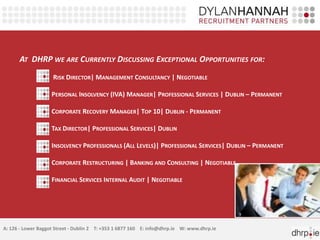 AT DHRP WE ARE CURRENTLY DISCUSSING EXCEPTIONAL OPPORTUNITIES FOR:
                    RISK DIRECTOR| MANAGEMENT CONSULTANCY | NEGOTIABLE

                    PERSONAL INSOLVENCY (IVA) MANAGER| PROFESSIONAL SERVICES | DUBLIN – PERMANENT

                    CORPORATE RECOVERY MANAGER| TOP 10| DUBLIN - PERMANENT

                    TAX DIRECTOR| PROFESSIONAL SERVICES| DUBLIN

                    INSOLVENCY PROFESSIONALS (ALL LEVELS)| PROFESSIONAL SERVICES| DUBLIN – PERMANENT

                    CORPORATE RESTRUCTURING | BANKING AND CONSULTING | NEGOTIABLE

                    FINANCIAL SERVICES INTERNAL AUDIT | NEGOTIABLE




A: 126 - Lower Baggot Street - Dublin 2 T: +353 1 6877 160 E: info@dhrp.ie W: www.dhrp.ie
 