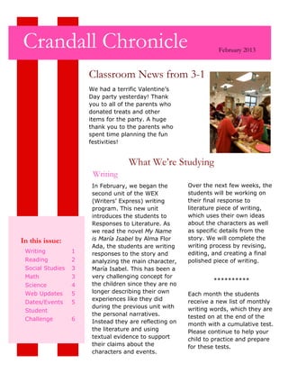 Crandall Chronicle                                                February 2013


                      Classroom News from 3-1
                      We had a terrific Valentine’s
                      Day party yesterday! Thank
                      you to all of the parents who
                      donated treats and other
                      items for the party. A huge
                      thank you to the parents who
                      spent time planning the fun
                      festivities!


                                    What We’re Studying
                       Writing
                       In February, we began the        Over the next few weeks, the
                       second unit of the WEX           students will be working on
                       (Writers’ Express) writing       their final response to
                       program. This new unit           literature piece of writing,
                       introduces the students to       which uses their own ideas
                       Responses to Literature. As      about the characters as well
                       we read the novel My Name        as specific details from the
In this issue:         is María Isabel by Alma Flor     story. We will complete the
                       Ada, the students are writing    writing process by revising,
 Writing          1    responses to the story and       editing, and creating a final
 Reading          2    analyzing the main character,    polished piece of writing.
 Social Studies   3    María Isabel. This has been a
 Math             3    very challenging concept for
                                                                **********
 Science          4    the children since they are no
 Web Updates      5    longer describing their own      Each month the students
                       experiences like they did        receive a new list of monthly
 Dates/Events     5
                       during the previous unit with    writing words, which they are
 Student
                       the personal narratives.         tested on at the end of the
 Challenge        6    Instead they are reflecting on   month with a cumulative test.
                       the literature and using         Please continue to help your
                       textual evidence to support      child to practice and prepare
                       their claims about the           for these tests.
                       characters and events.
 