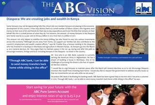Diaspora Edition February 2013, Issue No. 2
Diaspora: We are creating jobs and wealth in Kenya
Some Kenyans may not be appreciating fully the critical role non-resident Kenyans are playing in the economic
development of this country. A few may dismiss them as a small number of fellow citizens who regularly send
money to their next of kin and friends for their day-to-day expenditure and invest the little that remains on their
behalf. But this is a small picture of what they do. For instance, the amount of money Kenyans in the Diaspora
sent home rose by a 31.4 per cent to Sh104.3 billion in 2012 from Ksh.77.4 billion in 2011.
This amount not only helped to stabilise the Kenya shilling, but also found its way into various ­investments
across the economy.”Although we are away from home, we support our families but also contribute to the
country’s employment and wealth creation efforts,” says Mr Freddie Siva, a Kenyan residing in the Diaspora,
who has invested in a boutique in Mombasa and agriculture in ­Western Kenya. As Kenyans go into the March
4, 2013 General election, Mr. Siva urges them to ­maintain peace in the run up, during and after the polls to
­encourage investors, foreign and local -including Kenyans in the Diaspora - to invest in the country.
“Through ABC bank, I can be able
to send money transfers back
home while sitting in the office”
Mr. Siva who is an ABC Bank customer is currently
­serving the American Army in Afghanistan. He has a
dream of building a house in Mombasa. One of his
­challenges of pursuing this dream is the fear of repeat-
ed election violence.
“I would like to urge Kenyans to maintain peace after the March 4th General elections so as to not discourage Diaspora
investors like myself from investing back home. I would also like to request the government to address security issues so
that our investments can are safe while we are away.”
He praises ABC Bank in facilitating his banking needs. ABC Bank has been a great help to me ever since I became a customer
in 2010. Through ABC bank, I can be able to send money transfers back home while sitting in the office” he says.
 