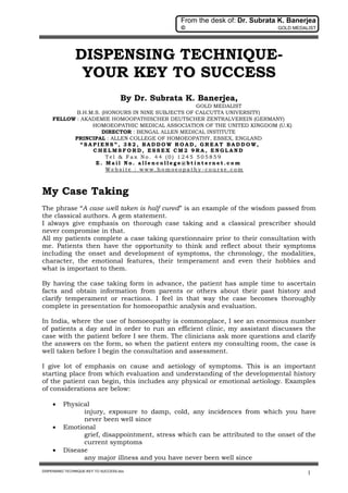 From the desk of: Dr. Subrata K. Banerjea
© GOLD MEDALIST
DISPENSING TECHNIQUE-KEY TO SUCCESS.doc
1
DISPENSING TECHNIQUE-
YOUR KEY TO SUCCESS
By Dr. Subrata K. Banerjea,
GOLD MEDALIST
B.H.M.S. (HONOURS IN NINE SUBJECTS OF CALCUTTA UNIVERSITY)
FELLOW : AKADEMIE HOMOOPATHISCHER DEUTSCHER ZENTRALVEREIN (GERMANY)
HOMOEOPATHIC MEDICAL ASSOCIATION OF THE UNITED KINGDOM (U.K)
DIRECTOR : BENGAL ALLEN MEDICAL INSTITUTE
PRINCIPAL : ALLEN COLLEGE OF HOMOEOPATHY, ESSEX, ENGLAND
“ S A P I E N S ” , 3 8 2 , B A D D O W R O A D , G R E A T B A D D O W,
C H E L M S F O R D , E S S E X C M 2 9 R A , E N G L A N D
T e l & F a x N o . 4 4 ( 0 ) 1 2 4 5 5 0 5 8 5 9
E . M a i l N o . a l l e n c o l l e g e @ b t i n t e r n e t . c o m
W e b s i t e : w w w . h o m o e o p a t h y - c o u r s e . c o m
My Case Taking
The phrase “A case well taken is half cured” is an example of the wisdom passed from
the classical authors. A gem statement.
I always give emphasis on thorough case taking and a classical prescriber should
never compromise in that.
All my patients complete a case taking questionnaire prior to their consultation with
me. Patients then have the opportunity to think and reflect about their symptoms
including the onset and development of symptoms, the chronology, the modalities,
character, the emotional features, their temperament and even their hobbies and
what is important to them.
By having the case taking form in advance, the patient has ample time to ascertain
facts and obtain information from parents or others about their past history and
clarify temperament or reactions. I feel in that way the case becomes thoroughly
complete in presentation for homoeopathic analysis and evaluation.
In India, where the use of homoeopathy is commonplace, I see an enormous number
of patients a day and in order to run an efficient clinic, my assistant discusses the
case with the patient before I see them. The clinicians ask more questions and clarify
the answers on the form, so when the patient enters my consulting room, the case is
well taken before I begin the consultation and assessment.
I give lot of emphasis on cause and aetiology of symptoms. This is an important
starting place from which evaluation and understanding of the developmental history
of the patient can begin, this includes any physical or emotional aetiology. Examples
of considerations are below:
 Physical
injury, exposure to damp, cold, any incidences from which you have
never been well since
 Emotional
grief, disappointment, stress which can be attributed to the onset of the
current symptoms
 Disease
any major illness and you have never been well since
 