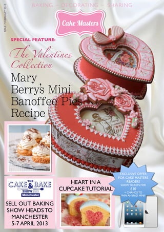 1
BAKING ~ DECORATING ~ SHARINGISSUE7FEBRUARY2013
!e Valentines
SPECIAL FEATURE:
SELL OUT BAKING
SHOW HEADS TO
MANCHESTER
5-7 APRIL 2013
Collection
HEART IN A
CUPCAKE TUTORIAL
EXCLUSIVE OFFER
FOR CAKE MASTERS
READERS
SHOW TICKETS FOR
£10
+ CHANCE TO
WIN AN IPAD MINI!
Mary
Berrys Mini
Banoffee Pies
Recipe
y’
 