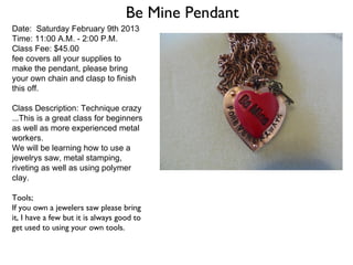 Be Mine Pendant
Date: Saturday February 9th 2013
Time: 11:00 A.M. - 2:00 P.M.
Class Fee: $45.00
fee covers all your supplies to
make the pendant, please bring
your own chain and clasp to finish
this off.

Class Description: Technique crazy
...This is a great class for beginners
as well as more experienced metal
workers.
We will be learning how to use a
jewelrys saw, metal stamping,
riveting as well as using polymer
clay.

Tools;
If you own a jewelers saw please bring
it, I have a few but it is always good to
get used to using your own tools.
 