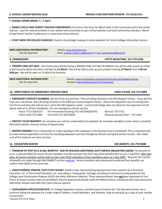 8. SCHOOL LIAISON SERVICES (SLS)                                         MICHELE CARLTON/TERRI SPENCER 772-3214/1311

• SCHOOL SPRING BREAK: 1 – 5 April

• MARCH FOCUS AND PARENT TEACHER CONFERENCES: Fine Arts is the focus for March both in the community and in the school
districts. Look for several activities in your school and community on your school websites and local community calendars. March
brings Parent Teacher Conferences in many local school districts.

• START NOW FOR COLLEGE SEARCHES: Parents should begin looking at school websites for Parent College Information Session.


NEED ADDITIONAL INFORMATION?                Website: www.drummwr.com
         Click the hyperlinks               Email: michele.l.carlton.naf@mail.mil or terri.l.spencer6.naf@mail.mil

9. COMMISSARY                                                                                PATTY MUSHTARE, 315-772-6185

• FROZEN CASE LOT SALE: The Commissary will be having a FROZEN CASE LOT SALE IN MARCH. You will be able to pick up a flyer
at the Courtesy Desk and return the flyer by 11 March. You will be able to pick up your product starting 27 March from 7:30 am-
8:00 pm. We will be open on 31 March for business.

NEED ADDITIONAL INFORMATION?                         Website: www.commissaries.com/stores/html/store.cfm?dodaac=hqcney
         Click the hyperlinks                        Facebook: www.facebook.com/YourCommissary



10. DIRECTORATE OF EMERGENCY SERVICES (DES)                                                           CHIEF JULIAN, 315-772-4483

• EMERGENCY CONTACT NUMBERS: dial 911 from any land-line. That call will go directly to the DES Dispatch Center. If you dial 911
from your cell phone, that call will go directly to the Jefferson County Dispatch Center. Advise the dispatcher you are calling from
Fort Drum and they will redirect your call to the DES dispatch center. Current technology does not allow for the separation of cell
phone calls on or off the installation. For non-emergency calls for service:
        Police 772-5156/5157          Fire Prevention/Training 772-3372/4420/4702          Director 772-5721
        Police Chief 772-4483         Fire Chief 772-3547/4420                             Physical Security Chief – 772-3105

• PROTECT YOUR PROPERTY: Do not leave your vehicle unattended and unlocked. Do not leave valuables in plain view in unlocked
OR locked vehicles. Prevent Crimes of Opportunity

• WINTER PARKING: From 1 November to 1 April parking on the roadways in the housing areas is prohibited. This is important due
to snow removal operations and also for providing adequate room for Emergency Vehicles during the winter months. Also make
sure all fire hydrants are clear of snow.

11. EDUCATION CENTER                                                                                  JOE AGRESTI, 315-772-8580

• TRANSFER OF POST 9/11 GI BILL BENEFITS - END OF REDUCED ADDITIONAL DUTY SERVICE OBLIGATION (ADSO): The benefit of
no or a reduced ADSO for senior Service members transferring their Post 9/11 education benefits will run out 1 Aug 2013. After that
date, all Service members will be held to a four year ADSO regardless of their qualifying years on 1 Aug 2009. Requests for transfer
of benefits are made through MILCONNECT on their website. Service members who previously transferred their benefits can
confirm their ADSO at the same site.

• UNAUTHORIZED VENDOR, CLEP STUDY GUIDES: Soldiers have reported being approached in their quarters by a American
Education, Inc. or The United Educators, Inc. and selling a “study guide” package consisting of commercial study guides for the
College Level Examination Program (CLEP) and other reference materials. These representatives have not been approved on Fort
Drum, and door-to-door sales are prohibited. Anyone approached should notify the Military Police; Individuals who have contracted
with either should meet with their SJA to discuss options.

• SCHOLARSHIP APPLICATIONS DUE: It’s College Application season, and that means financial aid. The Education Center has a
brochure listing the websites for a wide range of Soldiers, Family Members, and Veterans. Stop by and pick up a copy at your earliest
convenience.
February 2013 CLIF Notes                                                                                                    3
 