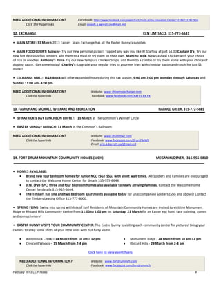 NEED ADDITIONAL INFORMATION?               Facebook: http://www.facebook.com/pages/Fort-Drum-Army-Education-Center/321867727827654
       Click the hyperlinks                Email: joseph.a.agresti.civ@mail.mil

12. EXCHANGE                                                                              KEN LIMTIACO, 315-773-5631

• MAIN STORE: 31 March 2013 Easter: Main Exchange has all the Easter Bunny’s supplies.

• MAIN FOOD COURT: Subway- Try our new personal pizzas! Topped any way you like it! Starting at just $4.00 Captain D’s- Try our
new hot delicious fish tenders, add them to a meal or try them on their own. Manchu Wok- New Cashew Chicken with your choice
of rice or noodles. Anthony’s Pizza- Try our new Tempura Chicken Strips, add them to a combo or try them alone with your choice of
dipping sauce. Get some today! Charley’s- Upgrade your regular fries to gourmet fries with cheddar bacon and ranch for just $1
more!!

• EXCHANGE MALL: H&R Block will offer expanded hours during this tax season, 9:00 am-7:00 pm Monday through Saturday and
Sunday 11:00 am- 4:00 pm.

NEED ADDITIONAL INFORMATION?                        Website: www.shopmyexchange.com
         Click the hyperlinks                       Facebook: www.facebook.com/AAFES.BX.PX



13. FAMILY AND MORALE, WELFARE AND RECREATION                                                        HAROLD GREER, 315-772-5685

• ST PATRICK’S DAY LUNCHEON BUFFET: 15 March at The Common’s Winner Circle

• EASTER SUNDAY BRUNCH: 31 March in the Common’s Ballroom

NEED ADDITIONAL INFORMATION?                        Website: www.drummwr.com
         Click the hyperlinks                       Facebook: www.facebook.com/DrumFMWR
                                                    Email: erin.k.barrett.naf@mail.mil



14. FORT DRUM MOUNTAIN COMMUNITY HOMES (MCH)                                                       MEGAN KLOSNER, 315-955-6810


• HOMES AVAILABLE:
    Brand new four bedroom homes for Junior NCO (SGT-SSG) with short wait times. All Soldiers and Families are encouraged
      to contact the Welcome Home Center for details 315-955-6644.
    JENL (PVT-SPC) three and four bedroom homes also available to newly arriving Families. Contact the Welcome Home
      Center for details 315-955-6644.
    The Timbers has one and two bedroom apartments available today for unaccompanied Soldiers (SSG and above)! Contact
      the Timbers Leasing Office 315-777-8000.

• SPRING FLING: Swing into spring with lots of fun! Residents of Mountain Community Homes are invited to visit the Monument
Ridge or Rhicard Hills Community Center from 11:00 to 1:00 pm on Saturday, 23 March for an Easter egg hunt, face painting, games
and so much more!

• EASTER BUNNY VISITS YOUR COMMUNITY CENTER: The Easter bunny is visiting each community center for pictures! Bring your
camera to snap some shots of your little ones with our furry visitor.

        Adirondack Creek – 14 March from 10 am – 12 pm                          Monument Ridge - 28 March from 10 am-12 pm
        Crescent Woods – 15 March from 2-4 pm                                   Rhicard Hills - 29 March from 2-4 pm

                                                  Click here to view event flyers

    NEED ADDITIONAL INFORMATION?                    Website: www.fortdrummch.com
         Click the hyperlinks                       Facebook: www.facebook.com/fortdrummch

February 2013 CLIF Notes                                                                                                       4
 