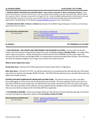 18. McEWEN LIBRARY                                                                        ALLEN GOUDIE, 315-772-9099

• MCEWEN LIBRARY USED BOOK SALE AND BOOK SWAP: Friday 15 March, Saturday 16 March and Monday 18 March. Come
early for best selection, come late for best prices. Cash only, please bring small bills or change! Adult books 50¢, children's books
25¢, movies $1, CDs $1. Monday - all you can fit in a bag for $1! OR – trade a CURRENT (published 2012 or 2013) book for 10 used
books! (Asking for volunteers to work sale, set up Thursday evening and take down Monday afternoon/evening would be
appreciated; if interested please e-mail Wendy at wendy.newell@us.army.mil or stop in at the library.)

• NATIONAL WILDLIFE WEEK: 19 March at 10:00 am Ray Rainbolt, Fish & Wildlife Program Manager on Fort Drum, will be doing a
special StoryTime at the library.


NEED ADDITIONAL INFORMATION?                 Website: www.drummwr.com/library.htm
         Click the hyperlinks                Facebook: www.facebook.com/pages/Robert-C-McEwen Library/269047099442
                                             Email: allen.r.goudie.naf@mail.mil
                                             Online Card Catalog: www.mylibraryus.fmwr.net/search~S24.
                                             Blackberry or iPhone Access: www.mylibraryusmobile.fmwr.net/



19. MEDDAC                                                                                         COL THOMPSON, 315-772-4024


• NEW PROCEDURE: SEEK URGENT CARE FROM PRIMARY CARE MANAGER AT GUTHRIE: In January 2013, the Guthrie
Primary Care Clinic became an appointment-based clinic only, from 8 a.m. to 6 p.m., Monday-Friday. It no longer offers
walk-in urgent care services. Instead, beneficiaries enrolled to the Fort Drum MEDDAC must first seek urgent care
services from their Primary Care Manager (PCM). If an appointment cannot be provided within 24 hours, the beneficiary
will either be telephone triaged or see a triage nurse to assess their health concerns.

What to do for Urgent Care Issues:

During clinic hours: Call (315) 772-2778 to speak with an Access Center Clerk or Triage Nurse.

After Clinic Hours: Call (315) 772-2778: You will be transferred to our answering service that will take your information
and contact our primary care manager (PCM) of the Day. The PCM of the Day will return your call within 30 minutes and
address your health concerns.

PATIENTS CAN NOW COMMUNICATE ONLINE WITH GUTHRIE CLINIC: The Guthrie Primary Care Clinic now offers
Secure Messaging: an online secure way to talk directly to your provider. No more waiting on hold to put a note in to
your doctor! With this secure system you can talk directly to your doctor and ask for lab and X-ray results, prescription
refills, new and continuation of care referrals, and even appointment for symptoms that you are experiencing! The next
time you are at Guthrie, simply ask the Front Desk staff for an application.

• FLU HOTLINE & VACCINES: Protect yourself again influenza! Take the first and most important step: get a flu vaccine!
For more information on days/times, please call the Flu Hotline at (315) 772-5044.

NEED ADDITIONAL INFORMATION?                 Website: www.drum.amedd.army.mil
         Click the hyperlinks                Facebook: www.facebook.com/pages/US-Army-Medical-Department-Activity-Fort-Drum-
                                             NY/291076844239665




February 2013 CLIF Notes                                                                                                      6
 