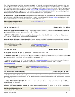 feel uncomfortable about the vehicles behind you. Using your low beams at all times, even during daylight hours can reduce your
chances of an accident by 20%. Have situational awareness of weather conditions where you are departing from, your destination
and all points in between can help you avoid accidents or being stranded alongside the road way. Monitor weather reports, pull up
the weather channel on your computer or utilize the New York State Department of Transportation or dial 511 on your phone to
receive local and regional driving conditions. Pack a survival kit with items presented at the November CLIF in sufficient quantities
for all passengers to keep them comfortable for 8-12 hours, until roads can be plowed/cleared.

• PREVENTING COLD WEATHER INJURIES: Cold weather injuries can happen in less than five minutes if the temperature and wind
chill combine to drop temperatures to dangerous levels. The wind chill chart located on the NOAA website can help you and your
Family to dress accordingly when venturing outside on cold North Country days.

NEED ADDITIONAL INFORMATION?                         Email: john.drozd@us.army.mil
         Click the hyperlinks



24. TAX ASSISTANCE CENTER                                                                         CPT STEVE BRADY, 315-774-0356

• TAX ASSISTANCE CENTER IS NOW OPEN: as of 1 February and located in Building T-120. Hours are Monday-Friday 8:00 am-8:00
pm, Saturday 9:00 am-1:00 pm, appointment line is 315-772-6727.

• DOCUMENTATION NEEDED: Clients must bring ID card, social security cards and birthdates for themselves and all dependents,
W2, 1099 and a voided check to receive refund via direct deposit.

• TAX PREPERATION DROP OFF SERVICE AVAILABLE: Drop off service is available for Soldiers with no dependents and who do not
itemize.

NEED ADDITIONAL INFORMATION?                         Email: steven.e.brady@us.army.mil
         Click the hyperlinks                        Facebook: www.facebook.com/drumtax
                                                     Appointment Line: 315-772-6727

25. USO - FORT DRUM                                                                      KAREN CLARK, 315-774-0356

• UPCOMING EVENTS AT THE USO: Ice Cream Social- 4 April and Warrior Run- 27 April

• RECURRING PROGRAMS: Break dancing every Monday from 5:00 pm-7:00 pm (ages 5+); Salsa Dancing every Thursday from 7:00
pm-9:00pm; USO Fort Drum offers a hot snack Monday-Friday at 11:30 am.

• INTERESTED IN BECOMING A USO VOLUNTEER? Register at www.usovolunteer.org then attend an orientation: 12 February at
2:00 pm, or 27 February at 6:00 pm. Questions? Contact Molly Manning, Volunteer Coordinator, 315-777-8006 or
mmanning@uso.org .

NEED ADDITIONAL INFORMATION?                Facebook: www.facebook.com/USOFortDrum
         Click the hyperlinks               Email: kclark@uso.org -or- usoftdrum@uso.org


26. VOLUNTEER SUPPORT FUND (VSF)                                                                  KARYN MINTZ, 315-646-7080

• REIMBURSED CHILDCARE: The Volunteer Support Fund provides reimbursement of childcare costs so people like you can
volunteer within the Fort Drum community! VSF can help offset costs of childcare for volunteers of: USO, American Red Cross, Thrift
Ship, NCSC and more.

• INTERNATIONAL FESTIVAL OF FOODS: Take a trip around the world at the 22nd Annual International Festival of Food is 3 May
4:30-8:00 pm at the Commons

• TICKETS FOR THE INTERNATIONAL FESTIVAL OF FOODS: Save money and buy early. $12 presale (12 and up) and $15 at the door.

NEED ADDITIONAL INFORMATION?                         Email:   volsupfund@gmail.com
       Click the hyperlinks
February 2013 CLIF Notes                                                                                                     8
 