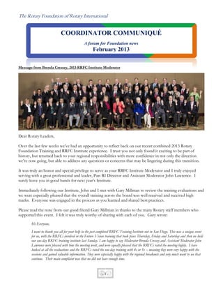 The Rotary Foundation of Rotary International


                            COORDINATOR COMMUNIQUÉ
                                              A forum for Foundation news
                                                    February 2013


Message from Brenda Cressey, 2013 RRFC Institute Moderator




Dear Rotary Leaders,

Over the last few weeks we’ve had an opportunity to reflect back on our recent combined 2013 Rotary
Foundation Training and RRFC Institute experience. I trust you not only found it exciting to be part of
history, but returned back to your regional responsibilities with more confidence in not only the direction
we’re now going, but able to address any questions or concerns that may be lingering during this transition.

It was truly an honor and special privilege to serve as your RRFC Institute Moderator and I truly enjoyed
serving with a great professional and leader, Past RI Director and Assistant Moderator John Lawrence. I
surely leave you in good hands for next year’s Institute.

Immediately following our Institute, John and I met with Gary Millman to review the training evaluations and
we were especially pleased that the overall training across the board was well received and received high
marks. Everyone was engaged in the process as you learned and shared best practices.

Please read the note from our good friend Gary Millman in thanks to the many Rotary staff members who
supported this event. I felt it was truly worthy of sharing with each of you. Gary wrote:
       Hi Everyone,
       I want to thank you all for your help in the just-completed RRFC Training Institute out in San Diego. This was a unique event
       for us, with the RRFCs involved in the Future Vision training that took place Thursday, Friday and Saturday and then we held
       our one-day RRFC training institute last Sunday. I am happy to say Moderator Brenda Cressey and Assistant Moderator John
       Lawrence were pleased with how the meeting went, and were equally pleased that the RRFCs rated the meeting highly. I have
       looked at all the evaluations and the RRFCs rated the one-day training with 4s or 5s -- meaning they were very happy with the
       sessions and gained valuable information. They were especially happy with the regional breakouts and very much want to see that
       continue. Their main complaint was that we did not have enough time.


                                                           -1-
 