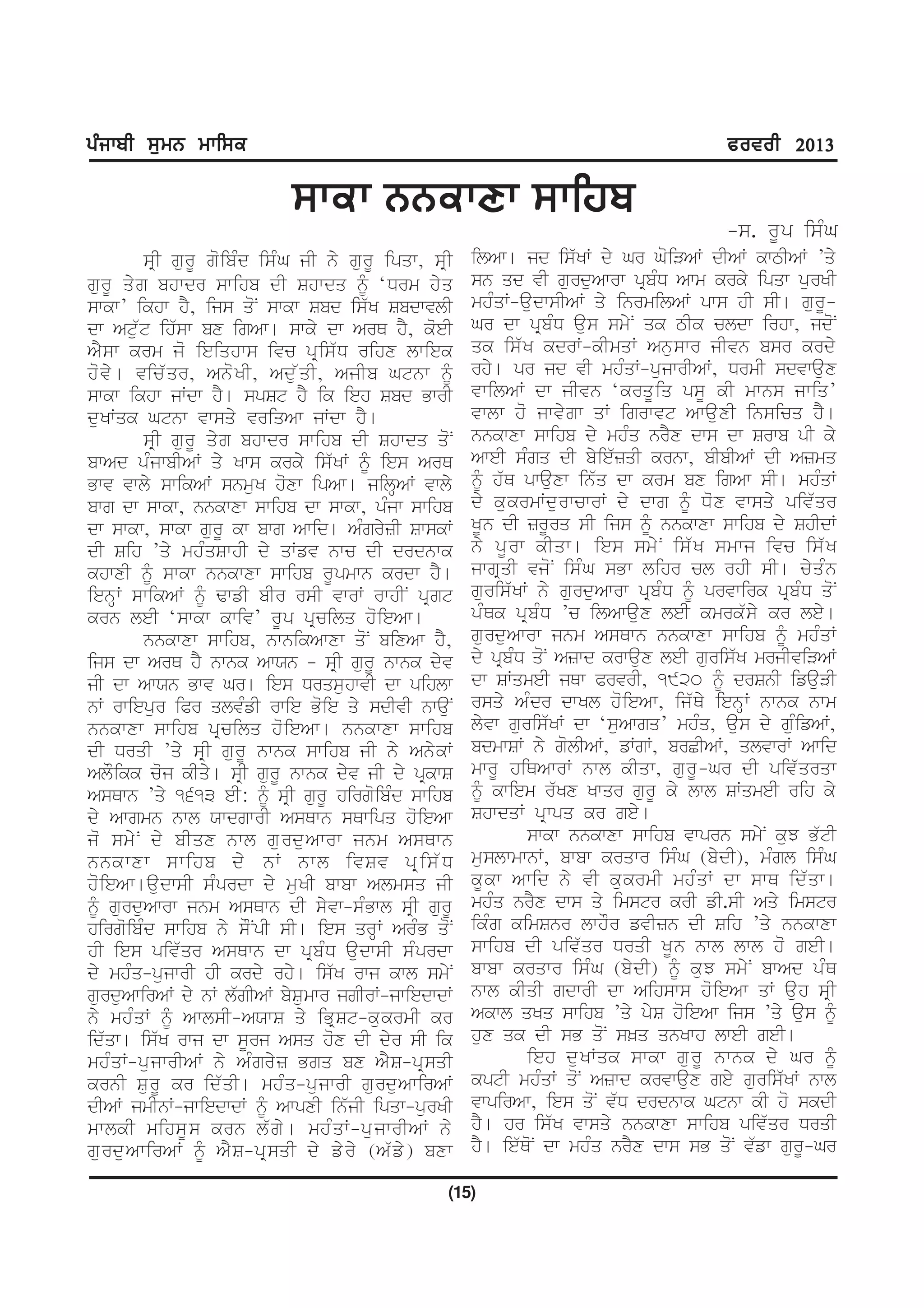gzikph ;[wB wkf;e                                                                            cotoh 2013

                              ;kek BBekDk ;kfjp
                                                                                             -s. rUp isMG
           sRI gurU goibMd isMG jI ny gurU ipqw, sRI      ilAw[ jd is`KW dy Gr GoiVAW dIAW kwTIAW ’qy
gurU qyg bhwdr swihb dI Shwdq ƒ ‘Drm hyq                  sn qd vI gurduAwrw pRbMD Awm krky ipqw purKI
swkw’ ikhw hY, ijs qoN swkw Sbd is`K SbdwvlI              mhMqW-audwsIAW qy inrmilAW pws hI sI[ gurU-
dw Atu`t ih`sw bx igAw[ swky dw ArQ hY, koeI              Gr dw pRbMD aus smyN qk TIk cldw irhw, jdoN
AY s w krm jo ieiqhws ivc pR i s` D rihx lwiek            qk is`K kdrW-kImqW Anuswr jIvn bsr krdy
ho v y [ vic` q r, Ano K I, Adu ` q I, AjIb Gtnw ƒ        rhy[ pr jd vI mhMqW-pujwrIAW, DrmI sdvwaux
swkw ikhw jWdw hY[ spSt hY ik ieh Sbd BwrI                vwilAW dw jIvn ‘krqU i q psU kI mwns jwiq’
duKWqk Gtnw vwsqy vriqAw jWdw hY[                         vwlw ho jwvygw qW igrwvt AwauxI insicq hY[
           sRI gurU qyg bhwdr swihb dI Shwdq qoN          nnkwxw swihb dy mhMq nrYx dws dw Srwb pI ky
bwAd pMjwbIAW qy Kws krky is`KW ƒ ies ArQ                 AweI sMgq dI byie`zqI krnw, bIbIAW dI Azmq
Bwv vwly swikAW snmuK hoxw ipAw[ jilHAW vwly              ƒ h`Q pwauxw in`q dw krm bx igAw sI[ mhMqW
bwg dw swkw, nnkwxw swihb dw swkw, pMjw swihb             dy kukrmWdurwcwrW dy dwg ƒ Dox vwsqy piv`qr
dw swkw, swkw gurU kw bwg Awid[ AMgryzI SwskW             KUn dI zrUrq sI ijs ƒ nnkwxw swihb dy ShIdW
dI Sih ’qy mhMqSwhI dy qWfv nwc dI drdnwk                 ny pU r w kIqw[ ies smy N is` K smwj ivc is` K
khwxI ƒ swkw nnkwxw swihb rUpmwn krdw hY[                 jwgRqI vjoN isMG sBw lihr cl rhI sI[ cyqMn
ienHW swikAW ƒ FwfI bIr rsI vwrW rwhIN pRgt               guris`KW ny gurduAwrw pRbMD ƒ prvwirk pRbMD qoN
krn leI ‘swkw kwiv’ rUp pRcilq hoieAw[                    pMQk pRbMD ’c ilAwaux leI kmrk`sy kr ley[
           nnkwxw swihb, nwnikAwxw qoN bixAw hY,          gurduAwrw jnm AsQwn nnkwxw swihb ƒ mhMqW
ijs dw ArQ hY nwnk AwXn - sRI gurU nwnk dyv               dy pRbMD qoN Azwd krwaux leI guris`K mrjIviVAW
jI dw AwXn Bwv Gr[ ies DrqsuhwvI dw pihlw                 dw SWqmeI jQw PrvrI, 1920 ƒ drSnI ifauVI
nW rwiepur iPr qlvMfI rwie Boie qy sdIvI nwauN            rsqy AMdr dwKl hoieAw, ij`Qy ienHW nwnk nwm
nnkwxw swihb pR c ilq ho i eAw[ nnkwxw swihb              lyvw guris`KW dw ‘suAwgq’ mhMq, aus dy guMifAW,
dI DrqI ’qy sRI gurU nwnk swihb jI ny AnykW               bdmwSW ny golIAW, fWgW, brCIAW, qlvwrW Awid
AlOikk coj kIqy[ sRI gurU nwnk dyv jI dy pRkwS            mwrU hiQAwrW nwl kIqw, gurU-Gr dI piv`qrqw
AsQwn ’qy 1613 eI: ƒ sRI gurU hirgoibMd swihb             ƒ kwiem r`Kx Kwqr gurU ky lwl SWqmeI rih ky
dy Awgmn nwl XwdgwrI AsQwn sQwipq hoieAw                  ShwdqW pRwpq kr gey[
jo smyN dy bIqx nwl gurduAwrw jnm AsQwn                            swkw nnkwxw swihb vwprn smyN kuJ B`tI
nnkwxw swihb dy nW nwl ivSv pRis`D                        muslwmwnW, bwbw krqwr isMG (bydI), mMgl isMG
hoieAw[audwsI sMprdw dy muKI bwbw Almsq jI                kU k w Awid ny vI ku k rmI mhM q W dw swQ id` q w[
ƒ gurduAwrw jnm AsQwn dI syvw-sMBwl sRI gurU              mhMq nrYx dws qy imstr krI fI.sI Aqy imstr
hirgoibMd swihb ny sONpI sI[ ies qrHW ArMB qoN            ikMg kimSnr lwhOr fvIzn dI Sih ’qy nnkwxw
hI ies piv`qr AsQwn dw pRbMD audwsI sMprdw                swihb dI piv`qr DrqI KUn nwl lwl ho geI[
dy mhMq-pujwrI hI krdy rhy[ is`K rwj kwl smyN             bwbw krqwr isMG (bydI) ƒ kuJ smyN bwAd pMQ
gurduAwirAW dy nW l`gIAW bySumwr jgIrW-jwiedwdW           nwl kIqI gdwrI dw Aihsws hoieAw qW auh sRI
ny mhM q W ƒ AwlsI-AXwS qy iBR S t-ku k rmI kr            Akwl qKq swihb ’qy pyS hoieAw ijs ’qy aus ƒ
id`qw[ is`K rwj dw sUrj Asq hox dI dyr sI ik              hux qk dI sB qoN s^q qnKwh lweI geI[
mhM q W-pu j wrIAW ny AM g ry z Bgq bx AY S -pR s qI               ieh du K Wqk swkw gu r U nwnk dy Gr ƒ
krnI SurU kr id`qI[ mhMq-pujwrI gurduAwirAW               kptI mhMqW qoN Azwd krvwaux gey guris`KW nwl
dIAW jmInW-jwiedwdW ƒ AwpxI in`jI ipqw-purKI              vwpirAw, ies qoN v`D drdnwk Gtnw kI ho skdI
mwlkI mihsUs krn l`gy[ mhMqW-pujwrIAW ny                  hY[ hr is`K vwsqy nnkwxw swihb piv`qr DrqI
gu r du A wirAW ƒ AY S -pR s qI dy fy r y (A` f y ) bxw   hY[ ie`QoN dw mhMq nrYx dws sB qoN v`fw gurU-Gr

                                                      (15)
 