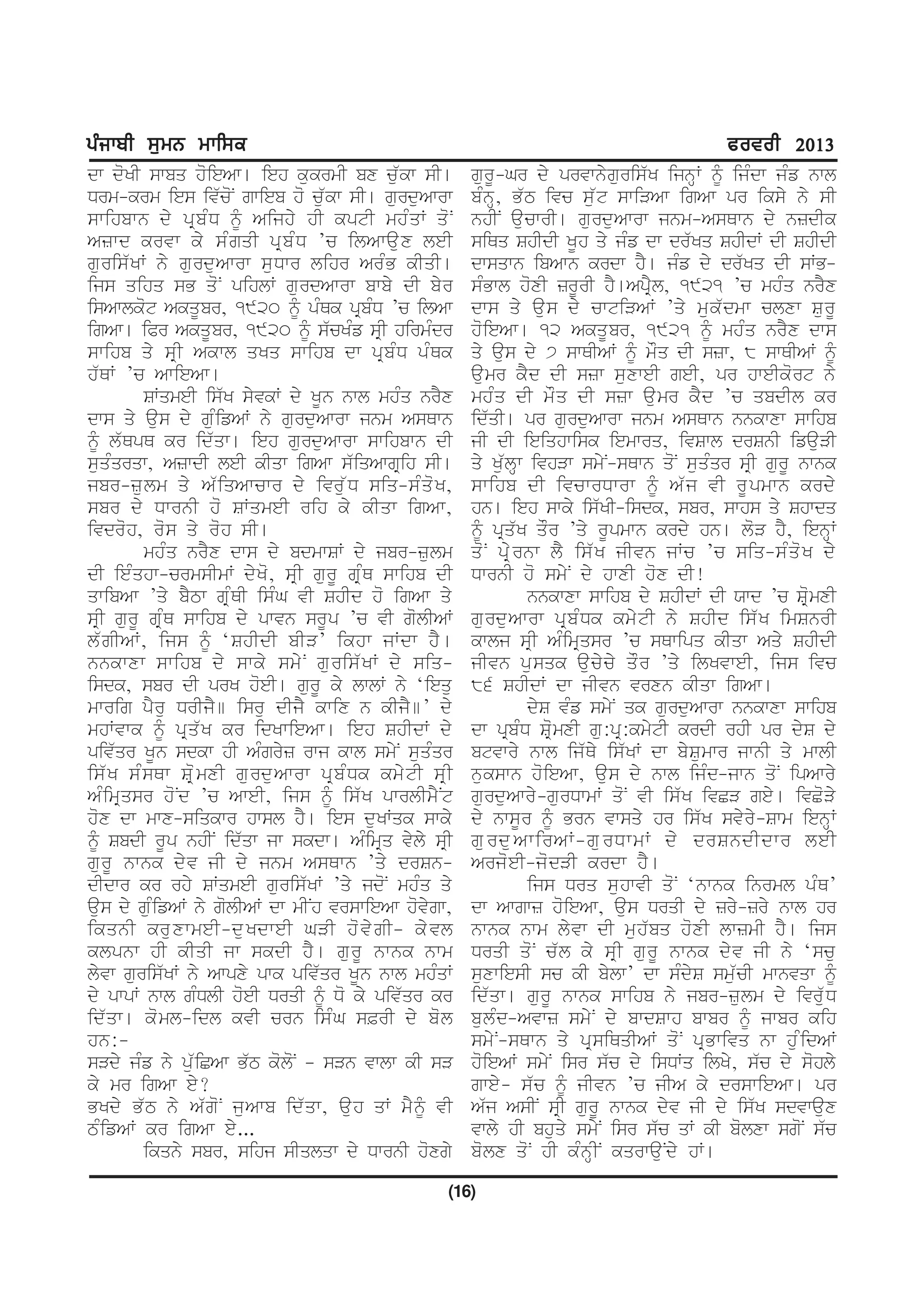 gzikph ;[wB wkf;e                                                                                    cotoh 2013
dw doKI swbq hoieAw[ ieh kukrmI bx cu`kw sI[                    gurU-Gr dy prvwnyguris`K ijnHW ƒ ijMdw jMf nwl
Drm-krm ies iv`coN gwieb ho cu`kw sI[ gurduAwrw                 bMnH, B`T ivc su`t swiVAw igAw pr iksy ny sI
swihbwn dy pR b M D ƒ Aijhy hI kptI mhM q W qo N                nhIN aucwrI[ gurduAwrw jnm-AsQwn dy nzdIk
Azwd krvw ky sM g qI pR b M D ’c ilAwau x leI                   siQq ShIdI KUh qy jMf dw dr`Kq ShIdW dI ShIdI
guris`KW ny gurduAwrw suDwr lihr ArMB kIqI[                     dwsqwn ibAwn krdw hY[ jMf dy dr`Kq dI sWB-
ijs qihq sB qoN pihlW gurdAwrw bwby dI byr                      sMBwl hoxI zrUrI hY[ApRYl, 1921 ’c mhMq nrYx
isAwlkot AkqUbr, 1920 ƒ pMQk pRbMD ’c ilAw                      dws qy au s dy cwtiVAW ’qy mu k ` d mw clxw Su r U
igAw[ iPr AkqUbr, 1920 ƒ s`cKMf sRI hirmMdr                     hoieAw[ 12 AkqUbr, 1921 ƒ mhMq nrYx dws
swihb qy sR I Akwl qKq swihb dw pR b M D pM Q k                 qy aus dy 7 swQIAW ƒ mOq dI szw, 8 swQIAW ƒ
h`QW ’c AwieAw[                                                 aumr kYd dI szw suxweI geI, pr hweIkort ny
         SWqmeI is`K syvkW dy KUn nwl mhMq nrYx                 mhM q dI mO q dI szw au m r kY d ’c qbdIl kr
dws qy aus dy guMifAW ny gurduAwrw jnm AsQwn                    id`qI[ pr gurduAwrw jnm AsQwn nnkwxw swihb
ƒ l`QpQ kr id`qw[ ieh gurduAwrw swihbwn dI                      jI dI ieiqhwisk iemwrq, ivSwl drSnI ifauVI
suqMqrqw, AzwdI leI kIqw igAw s`iqAwgRih sI[                    qy Ku`lHw ivhVw smyN-sQwn qoN suqMqr sRI gurU nwnk
jbr-zu l m qy A` i qAwcwr dy ivru ` D siq-sM q o K ,            swihb dI ivcwrDwrw ƒ A`j vI rUpmwn krdy
sbr dy DwrnI ho SWqmeI rih ky kIqw igAw,                        hn[ ieh swky is`KI-isdk, sbr, swhs qy Shwdq
ivdroh, ros qy roh sI[                                          ƒ pRq`K qOr ’qy rUpmwn krdy hn[ loV hY, ienHW
         mhMq nrYx dws dy bdmwSW dy jbr-zulm                    qo N pR y r nw lY is` K jIvn jWc ’c siq-sM q o K dy
dI ieMqhw-crmsImW dyKo, sRI gurU gRMQ swihb dI                  DwrnI ho smyN dy hwxI hox dI!
qwibAw ’qy bYTw gRMQI isMG vI ShId ho igAw qy                               nnkwxw swihb dy ShIdW dI Xwd ’c SRomxI
sRI gurU gRMQ swihb dy pwvn srUp ’c vI golIAW                   gu r du A wrw pR b M D k kmy t I ny ShId is` K imSnrI
l`gIAW, ijs ƒ ‘ShIdI bIV’ ikhw jWdw hY [                        kwlj sRI AMimRqsr ’c sQwipq kIqw Aqy ShIdI
nnkwxw swihb dy swky smy N gu r is` K W dy siq-                 jIvn pusqk aucycy qOr ’qy ilKvweI, ijs ivc
isdk, sbr dI prK hoeI[ gurU ky lwlW ny ‘iequ                    86 ShIdW dw jIvn vrxn kIqw igAw[
mwrig pYru DrIjY] isru dIjY kwix n kIjY]’ dy                                dyS vMf smyN qk gurduAwrw nnkwxw swihb
mhWvwk ƒ pR q ` K kr idKwieAw[ ieh ShIdW dy                     dw pRbMD SRomxI gu:pR:kmytI krdI rhI pr dyS dy
piv`qr KUn sdkw hI AMgryz rwj kwl smyN suqMqr                   btvwry nwl ij`Qy is`KW dw bySumwr jwnI qy mwlI
is` K sM s Qw SR o m xI gu r du A wrw pR b M D k kmy t I sR I   nukswn hoieAw, aus dy nwl ijMd-jwn qoN ipAwry
AMimRqsr hoNd ’c AweI, ijs ƒ is`K pwrlImYNt                     gurduAwry-gurDwmW qoN vI is`K ivCV gey[ ivCoVy
hox dw mwx-siqkwr hwsl hY[ ies duKWqk swky                      dy nwsUr ƒ Brn vwsqy hr is`K svyry-Swm ienHW
ƒ SbdI rUp nhIN id`qw jw skdw[ AMimRq vyly sRI                  gurduAwirAW-gurDwmW dy drSndIdwr leI
gu r U nwnk dy v jI dy jnm AsQwn ’qy drSn-                      Arjo e I-jo d VI krdw hY [
dIdwr kr rhy SWqmeI guris`KW ’qy jdoN mhMq qy                               ijs Drq suhwvI qoN ‘nwnk inrml pMQ’
aus dy guMifAW ny golIAW dw mINh vrswieAw hovygw,               dw Awgwz hoieAw, aus DrqI dy zry-zry nwl hr
ikqnI kruxwmeI-duKdweI GVI hovygI– kyvl                         nwnk nwm lyvw dI muh`bq hoxI lwzmI hY[ ijs
klpnw hI kIqI jw skdI hY [ gu r U nwnk nwm                      DrqI qo N c` l ky sR I gu r U nwnk dy v jI ny ‘scu
lyvw guris`KW ny Awpxy pwk piv`qr KUn nwl mhMqW                 suxwiesI sc kI bylw’ dw sMdyS smu`cI mwnvqw ƒ
dy pwpW nwl gMDlI hoeI DrqI ƒ Do ky piv`qr kr                   id`qw[ gurU nwnk swihb ny jbr-zulm dy ivr`uD
id` q w[ ko m l-idl kvI crn isM G s&rI dy bo l                  bulMd-Avwz smyN dy bwdSwh bwbr ƒ jwbr kih
hn:-                                                            smyN-sQwn qy pRsiQqIAW qoN pRBwivq nw huMidAW
sVdy jMf ny pu`iCAw B`T koloN – sVn vwlw kI sV                  hoieAW smyN isr s`c dy isDWq ilKy, s`c dy sohly
ky mr igAw ey?                                                  gwey- s`c ƒ jIvn ’c jIA ky drswieAw[ pr
BKdy B` T ny A` g o N ju A wb id` q w, au h qW mY ƒ vI          A`j AsIN sRI gurU nwnk dyv jI dy is`K sdvwaux
TMifAW kr igAw ey...                                            vwly hI bhuqy smyN isr s`c qW kI bolxw sgoN s`c
         ikqny sbr, sihj sIqlqw dy DwrnI hoxgy                  bolx qoN hI kMnHIN kqrwauNdy hW[

                                                            (16)
 