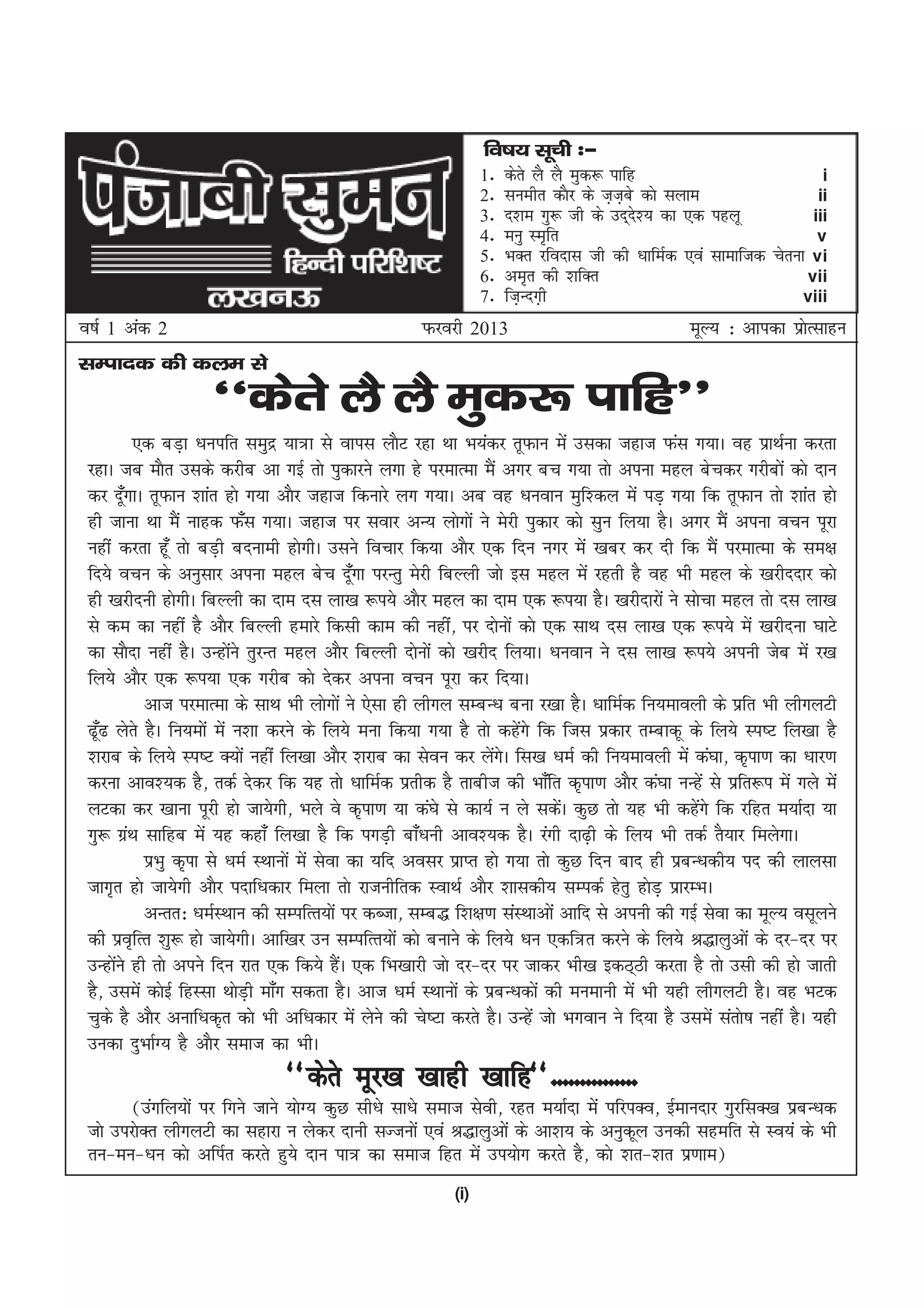 fo"k; lwph %&
                                                                 1-   dsrs yS yS eqd: ikfg                          i
                                                                 2-   luehr dkSj ds t+tcs dks lyke
                                                                                        +                          ii
                                                                 3-   n'ke xq: th ds mn~n'; dk ,d igyw
                                                                                           s                      iii
                                                                 4-   euq Le`fr                                    v
                                                                 5-   HkDr jfonkl th dh /kkfeZd ,oa lkekftd psruk vi
                                                                 6-   ve`r dh 'kfDr                              vii
                                                                 7-   ft+Unx+h                                   viii
o"kZ 1 vad 2                                          Qjojh 2013                                 ewY; % vkidk izkRlkgu
                                                                                                                 s
lEiknd dh dye ls
                     ^^dsrs yS yS eqd: ikfg**
          ,d cM+k /kuifr leqnz ;k=k ls okil ykSV jgk Fkk Hk;adj rwQku esa mldk tgkt Qal x;kA og izkFkZuk djrk
 jgkA tc ekSr mlds djhc vk xbZ rks iqdkjus yxk gs ijekRek eSa vxj cp x;k rks viuk egy cspdj xjhcksa dks nku
 dj nw¡xkA rwQku 'kkar gks x;k vkSj tgkt fdukjs yx x;kA vc og /kuoku eqf'dy esa iM+ x;k fd rwQku rks 'kkar gks
 gh tkuk Fkk eSa ukgd Q¡l x;kA tgkt ij lokj vU; yksxksa us esjh iqdkj dks lqu fy;k gSA vxj eSa viuk opu iwjk
 ugha djrk gw¡ rks cM+h cnukeh gksxhA mlus fopkj fd;k vkSj ,d fnu uxj esa [kcj dj nh fd eSa ijekRek ds le{k
 fn;s opu ds vuqlkj viuk egy csp nw¡xk ijUrq esjh fcYyh tks bl egy esa jgrh gS og Hkh egy ds [kjhnnkj dks
 gh [kjhnuh gksxhA fcYyh dk nke nl yk[k :i;s vkSj egy dk nke ,d :i;k gSA [kjhnkjksa us lkspk egy rks nl yk[k
 ls de dk ugha gS vkSj fcYyh gekjs fdlh dke dh ugha] ij nksuksa dks ,d lkFk nl yk[k ,d :i;s esa [kjhnuk ?kkVs
 dk lkSnk ugha gSA mUgksus rqjUr egy vkSj fcYyh nksuksa dks [kjhn fy;kA /kuoku us nl yk[k :i;s viuh tsc esa j[k
                           a
 fy;s vkSj ,d :i;k ,d xjhc dks nsdj viuk opu iwjk dj fn;kA
           vkt ijekRek ds lkFk Hkh yksxksa us ,slk gh yhxy lEcU/k cuk j[kk gSA /kkfeZd fu;ekoyh ds izfr Hkh yhxyVh
 <w¡< ysrs gSA fu;eksa esa u'kk djus ds fy;s euk fd;k x;k gS rks dgsxs fd ftl izdkj rEckdw ds fy;s Li"V fy[kk gS
                                                                       a
 'kjkc ds fy;s Li"V D;ksa ugha fy[kk vkSj 'kjkc dk lsou dj ysxA fl[k /keZ dh fu;ekoyh esa da?kk] d`ik.k dk /kkj.k
                                                                   a s
 djuk vko';d gS] rdZ nsdj fd ;g rks /kkfeZd izrhd gS rkcht dh Hkk¡fr d`ik.k vkSj da?kk uUgsa ls izfr:i esa xys esa
 yVdk dj [kkuk iwjh gks tk;sxh] Hkys os d`ik.k ;k da?ks ls dk;Z u ys ldsA dqN rks ;g Hkh dgsxs fd jfgr e;kZnk ;k
                                                                              a                   a
 xq: xzFk lkfgc esa ;g dgk¡ fy[kk gS fd ixM+h ck¡/kuh vko';d gSA jaxh nk<+h ds fy; Hkh rdZ rS;kj feysxkA
        a
           izHkq d`ik ls /keZ LFkkuksa esa lsok dk ;fn volj izkIr gks x;k rks dqN fnu ckn gh izcU/kdh; in dh ykylk
 tkx`r gks tk;sxh vkSj inkf/kdkj feyk rks jktuhfrd LokFkZ vkSj 'kkldh; lEidZ gsrq gksM+ izkjEHkA
           vUrr% /keZLFkku dh lEifRr;ksa ij dCtk] lEc) f'k{k.k laLFkkvksa vkfn ls viuh dh xbZ lsok dk ewY; olwyus
 dh izo`fRr 'kq: gks tk;sxhA vkf[kj mu lEifRr;ksa dks cukus ds fy;s /ku ,df=r djus ds fy;s J)kyqvksa ds nj&nj ij
 mUgksus gh rks vius fnu jkr ,d fd;s gSA ,d fHk[kkjh tks nj&nj ij tkdj Hkh[k bdB~Bh djrk gS rks mlh dh gks tkrh
      a                                        a
 gS] mlesa dksbZ fgLlk FkksMh ek¡x ldrk gSA vkt /keZ LFkkuksa ds izcU/kdksa dh euekuh esa Hkh ;gh yhxyVh gSA og HkVd
                             +
 pqds gS vkSj vukf/kd`r dks Hkh vf/kdkj esa ysus dh ps"Vk djrs gSA mUgsa tks Hkxoku us fn;k gS mlesa larks"k ugha gSA ;gh
 mudk nqHkkZX; gS vkSj lekt dk HkhA
                                 ^^dsrs ewj[k [kkgh [kkfg**---------------
        ¼maxfy;ksa ij fxus tkus ;ksX; dqN lh/ks lk/ks lekt lsoh] jgr e;kZnk esa ifjiDo] bZekunkj xqjflD[k izcU/kd
 tks mijksDr yhxyVh dk lgkjk u ysdj nkuh lTtuksa ,oa J)kyqvksa ds vk'k; ds vuqdwy mudh lgefr ls Lo;a ds Hkh
 ru&eu&/ku dks vfiZr djrs gq;s nku ik= dk lekt fgr esa mi;ksx djrs gS] dks 'kr&'kr iz.kke½
                                                           (i)
 