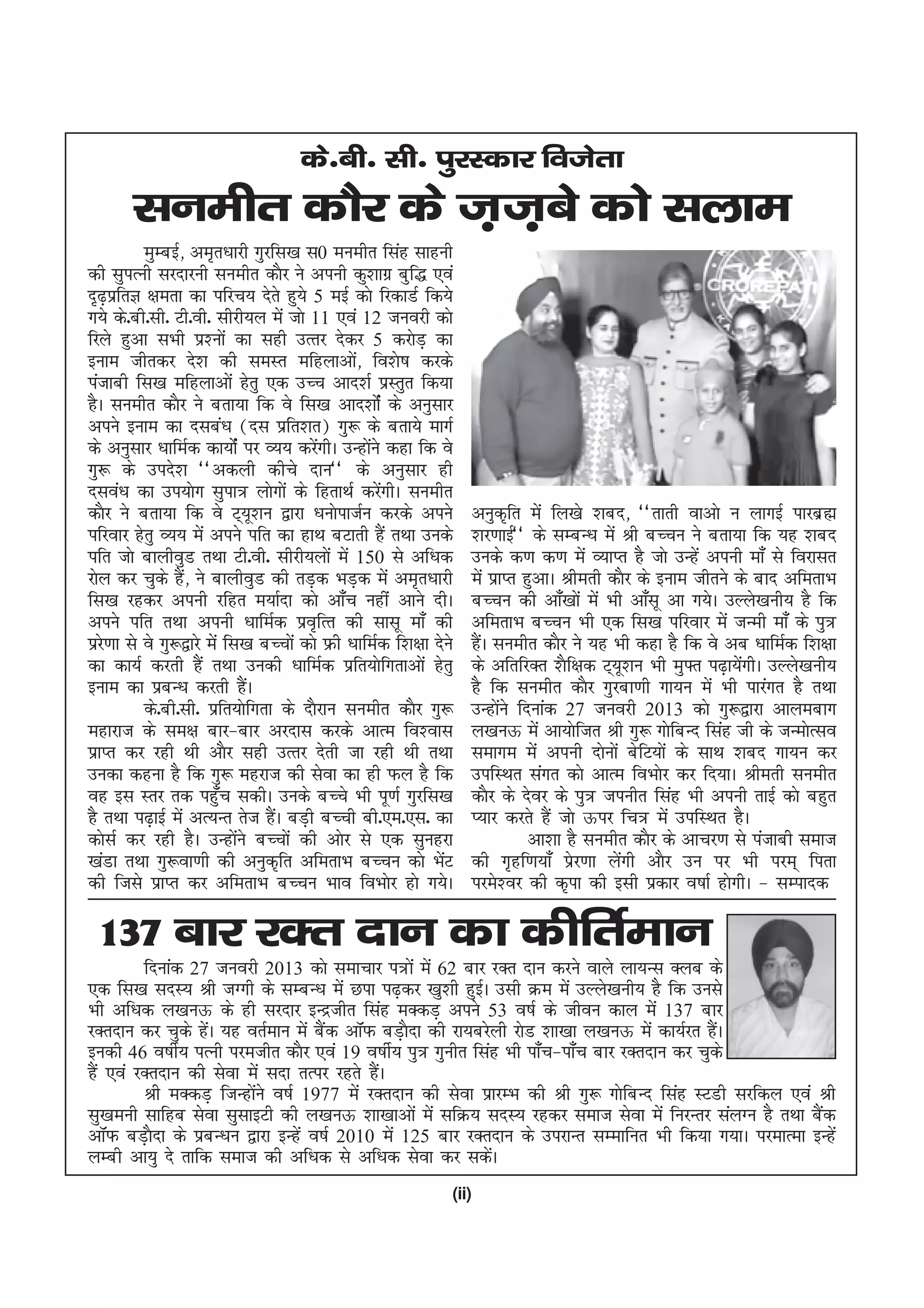 ds-ch- lh- iqjLdkj fotsrk
       luehr dkSj ds t+t+cs dks lyke
          eqEcbZ] ve`r/kkjh xqjfl[k l0 euehr flag lkguh
dh lqiRuh ljnkjuh luehr dkSj us viuh dq'kkxz cqf) ,oa
n`<izfrK {kerk dk ifjp; nsrs gq;s 5 ebZ dks fjdkMZ fd;s
     +
x;s ds-ch-lh- Vh-oh- lhjh;y esa tks 11 ,oa 12 tuojh dks
fjys gqvk lHkh iz'uksa dk lgh mRrj nsdj 5 djksM+ dk
buke thrdj ns'k dh leLr efgykvks] fo'ks"k djdsa
iatkch fl[k efgykvksa gsrq ,d mPp vkn'kZ izLrqr fd;k
gSA luehr dkSj us crk;k fd os fl[k vkn'kksZa ds vuqlkj
vius buke dk nlca/k ¼nl izfr'kr½ xq: ds crk;s ekxZ
ds vuqlkj /kkfeZd dk;ksZa ij O;; djsxhA mUgksus dgk fd os
                                        a       a
xq: ds mins'k ^^vdyh dhps nku** ds vuqlkj gh
nloa/k dk mi;ksx lqik= yksxksa ds fgrkFkZ djsxhA luehr
                                                  a
dkSj us crk;k fd os V~;w'ku }kjk /kuksiktZu djds vius             vuqd`fr esa fy[ks 'kcn] ^^rkrh okvks u ykxbZ ikjczã
ifjokj gsrq O;; esa vius ifr dk gkFk cVkrh gSa rFkk muds          'kj.kkbZ** ds lEcU/k esa Jh cPpu us crk;k fd ;g 'kcn
ifr tks ckyhoqM rFkk Vh-oh- lhjh;yksa esa 150 ls vf/kd            muds d.k d.k esa O;kIr gS tks mUgsa viuh ek¡ ls fojklr
jksy dj pqds gS] us ckyhoqM dh rM+d HkM+d esa ve`r/kkjh
                  a                                               esa izkIr gqvkA Jherh dkSj ds buke thrus ds ckn vferkHk
fl[k jgdj viuh jfgr e;kZnk dks vk¡p ugha vkus nhA                 cPpu dh vk¡[kksa esa Hkh vk¡lw vk x;sA mYys[kuh; gS fd
vius ifr rFkk viuh /kkfeZd izo`fRr dh lklw ek¡ dh                 vferkHk cPpu Hkh ,d fl[k ifjokj esa tUeh ek¡ ds iq=
izj.kk ls os xq:}kjs esa fl[k cPpksa dks Ýh /kkfeZd f'k{kk nsus
   s                                                              gSA luehr dkSj us ;g Hkh dgk gS fd os vc /kkfeZd f'k{kk
                                                                    a
dk dk;Z djrh gaS rFkk mudh /kkfeZd izfr;ksfxrkvksa gsrq           ds vfrfjDr 'kSf{kd V~;w'ku Hkh eq¶r i<+k;sxhA mYys[kuh;
                                                                                                            a
buke dk izcU/k djrh gaA      S                                    gS fd luehr dkSj xqjck.kh xk;u esa Hkh ikjaxr gS rFkk
          ds-ch-lh- izfr;ksfxrk ds nkSjku luehr dkSj xq:          mUgksus fnukad 27 tuojh 2013 dks xq:}kjk vkyeckx
                                                                        a
egkjkt ds le{k ckj&ckj vjnkl djds vkRe fo'okl                     y[kuÅ esa vk;ksftr Jh xq: xksfcUn flag th ds tUeksRlo
izkIr dj jgh Fkh vkSj lgh mRrj nsrh tk jgh Fkh rFkk               lekxe esa viuh nksuksa csfV;ksa ds lkFk 'kcn xk;u dj
mudk dguk gS fd xq: egjkt dh lsok dk gh Qy gS fd                  mifLFkr laxr dks vkRe foHkksj dj fn;kA Jherh luehr
og bl Lrj rd igq¡p ldhA muds cPps Hkh iw.kZ xqjfl[k               dkSj ds nsoj dss iq= tiuhr flag Hkh viuh rkbZ dks cgqr
gS rFkk i<+kbZ esa vR;Ur rst gSA cM+h cPph ch-,e-,l- dk
                                a                                 I;kj djrs gSa tks Åij fp= esa mifLFkr gSA
dkslZ dj jgh gSA mUgksus cPpksa dh vksj ls ,d lqugjk
                           a                                                 vk'kk gS luehr dkSj ds vkpj.k ls iatkch lekt
[kaMk rFkk xq:ok.kh dh vuqd`fr vferkHk cPpu dks HksV         a    dh x`gf.k;k¡ izsj.kk ysaxh vkSj mu ij Hkh ije~ firk
dh ftls izkIr dj vferkHk cPpu Hkko foHkksj gks x;sA               ijes'oj dh d`ik dh blh izdkj o"kkZ gksxhA & lEiknd

 137 ckj jDr nku dk dhfrZeku
         fnukad 27 tuojh 2013 dks lekpkj i=ksa esa 62 ckj jDr nku djus okys yk;Ul Dyc ds
,d fl[k lnL; Jh tXxh ds lEcU/k esa Nik i<+dj [kq'kh gqbZA mlh Øe esa mYys[kuh; gS fd muls
Hkh vf/kd y[kuÅ ds gh ljnkj bUnzthr flag eDdM+ vius 53 o"kZ ds thou dky esa 137 ckj
jDrnku dj pqds gsA ;g orZeku esa cSd vkWQ cM+knk dh jk;cjsyh jksM 'kk[kk y[kuÅ esa dk;Zjr gSA
                  a                 a            S                                          a
budh 46 o"khZ; iRuh ijethr dkSj ,oa 19 o"khZ; iq= xquhr flag Hkh ik¡p&ik¡p ckj jDrnku dj pqds
gSa ,oa jDrnku dh lsok esa lnk rRij jgrs gSA
                                           a
         Jh eDdM+ ftUgksus o"kZ 1977 esa jDrnku dh lsok izkjEHk dh Jh xq: xksfcUn flag LVMh ljfdy ,oa Jh
                        a
lq[keuh lkfgc lsok lqlkbVh dh y[kuÅ 'kk[kkvksa esa lfØ; lnL; jgdj lekt lsok esa fujUrj layXu gS rFkk cSda
vkWQ cM+knk ds izcU/ku }kjk bUgsa o"kZ 2010 esa 125 ckj jDrnku ds mijkUr lEekfur Hkh fd;k x;kA ijekRek bUgsa
          S
yEch vk;q ns rkfd lekt dh vf/kd ls vf/kd lsok dj ldsA      a
                                                              (ii)
 