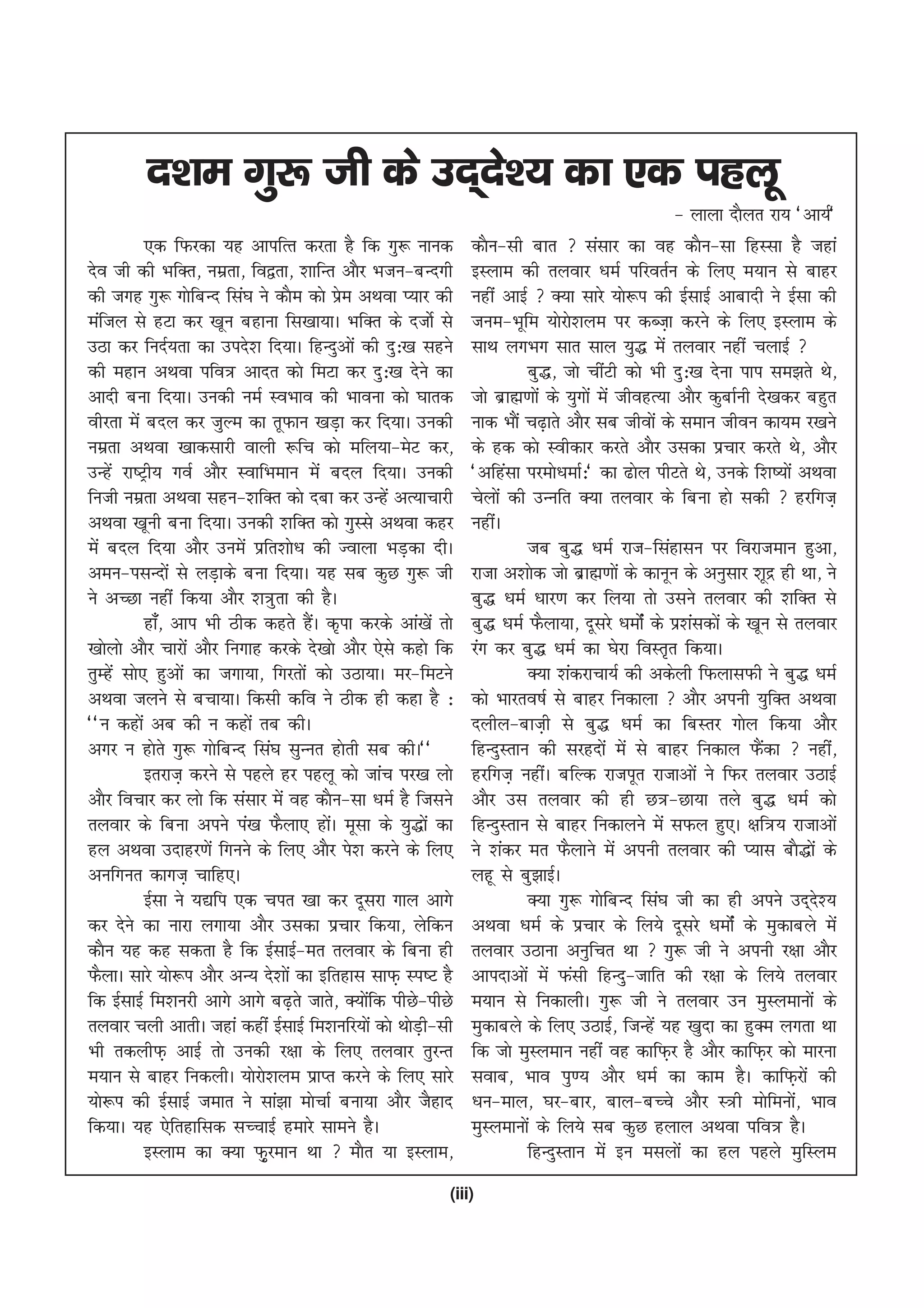 n'ke xq: th ds mn~ns'; dk ,d igyw
                                                                                                   & ykyk nkSyr jk; ^vk;Z*
           ,d fQjdk ;g vkifRr djrk gS fd xq: ukud              dkSu&lh ckr  lalkj dk og dkSu&lk fgLlk gS tgka
nso th dh HkfDr] uezrk] fo}rk] 'kkfUr vkSj Hktu&cUnxh          bLyke dh ryokj /keZ ifjorZu ds fy, e;ku ls ckgj
dh txg xq: xksfcUn fla?k us dkSe dks ize vFkok I;kj dh
                                           s                   ugha vkbZ  D;k lkjs ;ks:i dh bZlkbZ vkcknh us bZlk dh
eafty ls gVk dj [kwu cgkuk fl[kk;kA HkfDr ds ntksZ ls          tue&Hkwfe ;ksjks'kye ij dCt+k djus ds fy, bLyke ds
mBk dj funZ;rk dk mins'k fn;kA fgUnqvksa dh nq%[k lgus         lkFk yxHkx lkr lky ;q) esa ryokj ugha pykbZ 
dh egku vFkok ifo= vknr dks feVk dj nq%[k nsus dk                        cq)] tks phaVh dks Hkh nq%[k nsuk iki le>rs Fks]
vknh cuk fn;kA mudh ueZ LoHkko dh Hkkouk dks ?kkrd             tks czkã.kksa ds ;qxksa esa thogR;k vkSj dqckZuh ns[kdj cgqr
ohjrk esa cny dj tqYe dk rwQku [kM+k dj fn;kA mudh             ukd HkkSa p<+krs vkSj lc thoksa ds leku thou dk;e j[kus
uezrk vFkok [kkdlkjh okyh :fp dks efy;k&esV dj]                ds gd dks Lohdkj djrs vkSj mldk izpkj djrs Fks] vkSj
mUgsa jk"Vªh; xoZ vkSj LokfHkeku esa cny fn;kA mudh            ^vfgalk ijeks/kekZ%* dk <ksy ihVrs Fks] muds f'k";ksa vFkok
futh uezrk vFkok lgu&'kfDr dks nck dj mUgsa vR;kpkjh           psyksa dh mUufr D;k ryokj ds fcuk gks ldh  gjfxt+
vFkok [kwuh cuk fn;kA mudh 'kfDr dks xqLls vFkok dgj           ughaA
esa cny fn;k vkSj muesa izfr'kks/k dh Tokyk HkM+dk nhA                   tc cq) /keZ jkt&flagklu ij fojkteku gqvk]
veu&ilUnksa ls yM+kds cuk fn;kA ;g lc dqN xq: th               jktk v'kksd tks czkã.kksa ds dkuwu ds vuqlkj 'kwnz gh Fkk] us
us vPNk ugha fd;k vkSj 'k=qrk dh gSA                           cq) /keZ /kkj.k dj fy;k rks mlus ryokj dh 'kfDr ls
           gk¡] vki Hkh Bhd dgrs gSA d`ik djds vka[ksa rks
                                     a                         cq) /keZ QSyk;k] nwljs /keksZa ds iz'kaldksa ds [kwu ls ryokj
[kksyks vkSj pkjksa vkSj fuxkg djds ns[kks vkSj ,sls dgks fd   jax dj cq) /keZ dk ?ksjk foLr`r fd;kA
rqEgsa lks, gqvksa dk txk;k] fxjrksa dks mBk;kA ej&feVus                 D;k 'kadjkpk;Z dh vdsyh fQyklQh us cq) /keZ
vFkok tyus ls cpk;kA fdlh dfo us Bhd gh dgk gS %               dks Hkkjro"kZ ls ckgj fudkyk  vkSj viuh ;qfDr vFkok
^^u dgksa vc dh u dgksa rc dhA                                 nyhy&ckt+h ls cq) /keZ dk fcLrj xksy fd;k vkSj
vxj u gksrs xq: xksfcUn fla?k lqUur gksrh lc dhA**             fgUnqLrku dh ljgnksa esa ls ckgj fudky QSdk  ugha]a
           brjkt+ djus ls igys gj igyw dks tkap ij[k yks       gjfxt+ ughaA cfYd jktiwr jktkvksa us fQj ryokj mBkbZ
vkSj fopkj dj yks fd lalkj esa og dkSu&lk /keZ gS ftlus        vkSj ml ryokj dh gh N=&Nk;k rys cq) /keZ dks
ryokj ds fcuk vius ia[k QSyk, gksA ewlk ds ;q)ksa dk
                                        a                      fgUnqLrku ls ckgj fudkyus esa lQy gq,A {kf=; jktkvksa
gy vFkok mnkgj.ksa fxuus ds fy, vkSj is'k djus ds fy,          us 'kadj er QSykus esa viuh ryokj dh I;kl ckS)ksa ds
vufxur dkxt+ pkfg,A                                            ygw ls cq>kbZA
           bZlk us ;|fi ,d pir [kk dj nwljk xky vkxs                     D;k xq: xksfcUn fla?k th dk gh vius mn~n';      s
dj nsus dk ukjk yxk;k vkSj mldk izpkj fd;k] ysfdu              vFkok /keZ ds izpkj ds fy;s nwljs /keksZa ds eqdkcys esa
dkSu ;g dg ldrk gS fd bZlkbZ&er ryokj ds fcuk gh               ryokj mBkuk vuqfpr Fkk  xq: th us viuh j{kk vkSj
QSykA lkjs ;ks:i vkSj vU; ns'kksa dk bfrgkl lkQ+ Li"V gS       vkinkvksa esa Qalh fgUnq&tkfr dh j{kk ds fy;s ryokj
fd bZlkbZ fe'kujh vkxs vkxs c<+rs tkrs] D;ksfd ihNs&ihNs
                                               a               e;ku ls fudkyhA xq: th us ryokj mu eqLyekuksa ds
ryokj pyh vkrhA tgka dgha bZlkbZ fe'kufj;ksa dks FkksMh&lh
                                                       +       eqdkcys ds fy, mBkbZ] ftUgsa ;g [kqnk dk gqDe yxrk Fkk
Hkh rdyhQ+ vkbZ rks mudh j{kk ds fy, ryokj rqjUr               fd tks eqLyeku ugha og dkfQ+j gS vkSj dkfQ+j dks ekjuk
e;ku ls ckgj fudyhA ;ksjks'kye izkIr djus ds fy, lkjs          lokc] Hkko iq.; vkSj /keZ dk dke gSA dkfQ+jksa dh
;ks:i dh bZlkbZ tekr us lka>k ekspkZ cuk;k vkSj tSgkn          /ku&eky] ?kj&ckj] cky&cPps vkSj L=h eksfeuks] Hkko      a
fd;kA ;g ,sfrgkfld lPpkbZ gekjs lkeus gSA                      eqLyekuksa ds fy;s lc dqN gyky vFkok ifo= gSA
           bLyke dk D;k Q+qjeku Fkk  ekSr ;k bLyke]                     fgUnqLrku esa bu elyksa dk gy igys eqfLye
                                                           (iii)
 