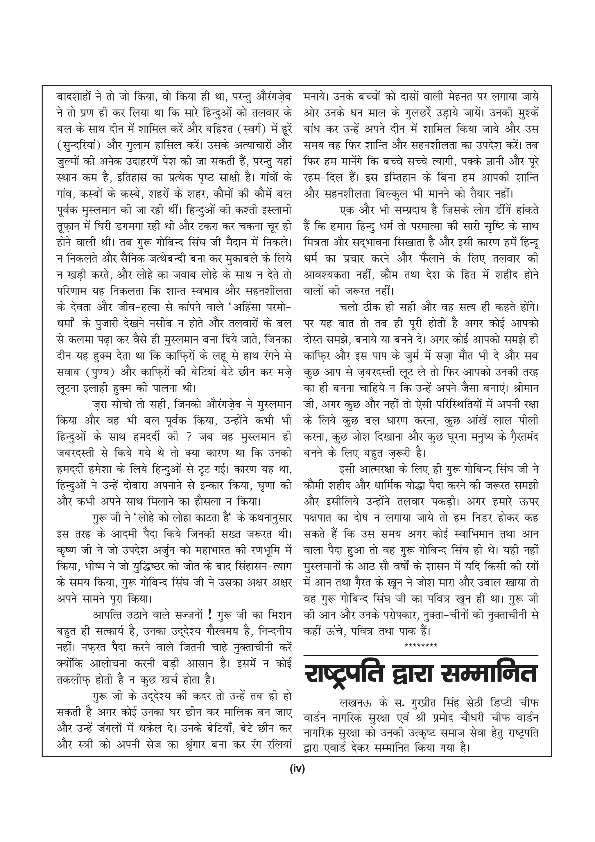 ckn'kkgksa us rks tks fd;k] oks fd;k gh Fkk] ijUrq vkSjxt+c
                                                         a s     euk;sA muds cPpksa dks nklksa okyh esgur ij yxk;k tk;s
us rks iz.k gh dj fy;k Fkk fd lkjs fgUnqvksa dks ryokj ds        vksj muds /ku eky ds xqyNjsZ mM+k;s tk;sA mudh eq'dsa
                                                                                                               a
cy ds lkFk nhu esa 'kkfey djsa vkSj cfg'r ¼LoxZ½ esa gwjas       cka/k dj mUgsa vius nhu esa 'kkfey fd;k tk;s vkSj ml
¼lqUnfj;ka½ vkSj xqyke gkfly djsA mlds vR;kpkjksa vkSj
                                         a                       le; og fQj 'kkfUr vkSj lgu'khyrk dk mins'k djsA rc      a
tqYeksa dh vusd mnkgj.ksa is'k dh tk ldrh gS] ijUrq ;gka
                                                    a            fQj ge ekusxs fd cPps lPps R;kxh] iDds Kkuh vkSj iwjs
                                                                                 a
LFkku de gS] bfrgkl dk izR;sd i`"B lk{kh gSA xkaoksa ds          jge&fny gSA bl bfErgku ds fcuk ge vkidh 'kkfUr
                                                                               a
xkao] dLcksa ds dLcs] 'kgjksa ds 'kgj] dkSeksa dh dkSeas cy      vkSj lgu'khyrk fcYdqy Hkh ekuus dks rS;kj ughaA
iwoZd eqLyeku dh tk jgh FkhaA fgUnqvksa dh d'rh bLykeh                    ,d vkSj Hkh lEiznk; gS ftlds yksx Mhaxas gkadrs
rwQk+ u esa f?kjh Mxexk jgh Fkh vkSj Vdjk dj pduk pwj gh         gSa fd gekjk fgUnq /keZ rks ijekRek dh lkjh l`f"V ds lkFk
gksus okyh FkhA rc xq: xksfcUn fla?k th eSnku esa fudysA         fe=rk vkSj ln~Hkkouk fl[kkrk gS vkSj blh dkj.k gesa fgUnw
u fudyrs vkSj lSfud tRFkscUnh cuk dj eqdkcys ds fy;s             /keZ dk izpkj djus vkSj QSykus ds fy, ryokj dh
u [kM+h djrs] vkSj yksgs dk tokc yksgs ds lkFk u nsrs rks        vko';drk ugha] dkSe rFkk ns'k ds fgr esa 'kghn gksus
ifj.kke ;g fudyrk fd 'kkUr LoHkko vkSj lgu'khyrk                 okyksa dh t:jr ughaA
ds nsork vkSj tho&gR;k ls dkaius okys ^vfgalk ijeks&                      pyks Bhd gh lgh vkSj og lR; gh dgrs gksxA        a s
/kekZ* ds iqtkjh ns[kus ulhc u gksrs vkSj ryokjksa ds cy         ij ;g ckr rks rc gh iwjh gksrh gS vxj dksbZ vkidks
ls dyek i<+k dj oSls gh eqLyeku cuk fn;s tkrs] ftudk             nksLr le>s] cuk;s ;k cuus nsA vxj dksbZ vkidks le>s gh
nhu ;g gqDe nsrk Fkk fd dkfQ+jksa ds ygw ls gkFk jaxus ls        dkfQ+j vkSj bl iki ds tqeZ esa lt+k ekSr Hkh ns vkSj lc
lokc ¼iq.;½ vkSj dkfQ+jksa dh csfV;ka csVs Nhu dj et+s           dqN vki ls t+cjnLrh ywV ys rks fQj vkidks mudh rjg
ywVuk bykgh gqDe dh ikyuk FkhA                                   dk gh cuuk pkfg;s u fd mUgsa vius tSlk cuk,aA Jheku
            t+jk lkspks rks lgh] ftudks vkSjxtsc us eqLyeku
                                            a +                  th] vxj dqN vkSj ugha rks ,slh ifjfLFkfr;ksa esa viuh j{kk
fd;k vkSj og Hkh cy&iwoZd fd;k] mUgksus dHkh Hkh  a              ds fy;s dqN cy /kkj.k djuk] dqN vka[ksa yky ihyh
fgUnqvksa ds lkFk gennhZ dh  tc og eqLyeku gh                   djuk] dqN tks'k fn[kkuk vkSj dqN ?kwjuk euq"; ds xSjrean
                                                                                                                       +
tcjnLrh ls fd;s x;s Fks rks D;k dkj.k Fkk fd mudh                cuus ds fy, cgqr t+:jh gSA
gennhZ ges'kk ds fy;s fgUnqvksa ls VwV xbZA dkj.k ;g Fkk]                 blh vkRej{kk ds fy, gh xq: xksfcUn fla?k th us
fgUnqvksa us mUgsa nksckjk viukus ls bUdkj fd;k] ?k`.kk dh       dkSeh 'kghn vkSj /kkfeZd ;ks)k iSnk djus dh t:jr le>h
vkSj dHkh vius lkFk feykus dk gkSlyk u fd;kA                     vkSj blhfy;s mUgksus ryokj idM+hA vxj gekjs Åij
                                                                                     a
            xq: th us ^yksgs dks yksgk dkVrk gS* ds dFkukuqlkj   i{kikr dk nks"k u yxk;k tk;s rks ge fuMj gksdj dg
bl rjg ds vkneh iSnk fd;s ftudh l[r t:jr FkhA                    ldrs gSa fd ml le; vxj dksbZ LokfHkeku rFkk vku
d`".k th us tks mins'k vtqZu dks egkHkkjr dh j.kHkwfe esa        okyk iSnk gqvk rks og xq: xksfcUn fla?k gh FksA ;gh ugha
fd;k] Hkh"e us tks ;qf)"Bj dks thr ds ckn flagklu&R;kx           eqLyekuksa ds vkB lkS o"kksZa ds 'kklu esa ;fn fdlh dh jxksa
ds le; fd;k] xq: xksfcUn fla?k th us mldk v{kj v{kj              esa vku rFkk xSjr ds [k+wu us tks'k ekjk vkSj mcky [kk;k rks
                                                                                   +
vius lkeus iwjk fd;kA                                            og xq: xksfcUn fla?k th dk ifo= [kwu gh FkkA xq: th
            vkifRr mBkus okys lTtuksa ! xq: th dk fe'ku          dh vku vkSj muds ijksidkj] uqDrk&phuksa dh uqDrkphuh ls
cgqr gh lRdk;Z gS] mudk mn~n'; xkSjoe; gS] fuUnuh;
                                     s                           dgha Åap] ifo= rFkk ikd gSA
                                                                            s                     a
ughaA uQ+jr iSnk djus okys ftruh pkgs uqDrkphuh djsa                                       ********
D;ksfd vkykspuk djuh cM+h vklku gSA blesa u dksbZ
     a
rdyhQ+ gksrh gS u dqN [kpZ gksrk gSA                             jk"V™ifr }kjk lEekfur
            xq: th ds mn~n'; dh dnj rks mUgsa rc gh gks
                             s                                           y[kuÅ ds l- xqjizhr flag lsBh fMIVh phQ
ldrh gS vxj dksbZ mudk ?kj Nhu dj ekfyd cu tk,                   okMZu ukxfjd lqj{kk ,oa Jh izeksn pkS/kjh phQ okMZu
vkSj mUgsa taxyksa esa /kdsy nsA muds csfV;k¡] csVs Nhu dj       ukxfjd lqj{kk dks mudh mRd`"V lekt lsok gsrq jk"Vªifr
vkSj L=h dks viuh lst dk J`xkj cuk dj jax&jfy;ka
                                       a                         }kjk ,okMZ nsdj lEekfur fd;k x;k gSA
                                                             (iv)
 