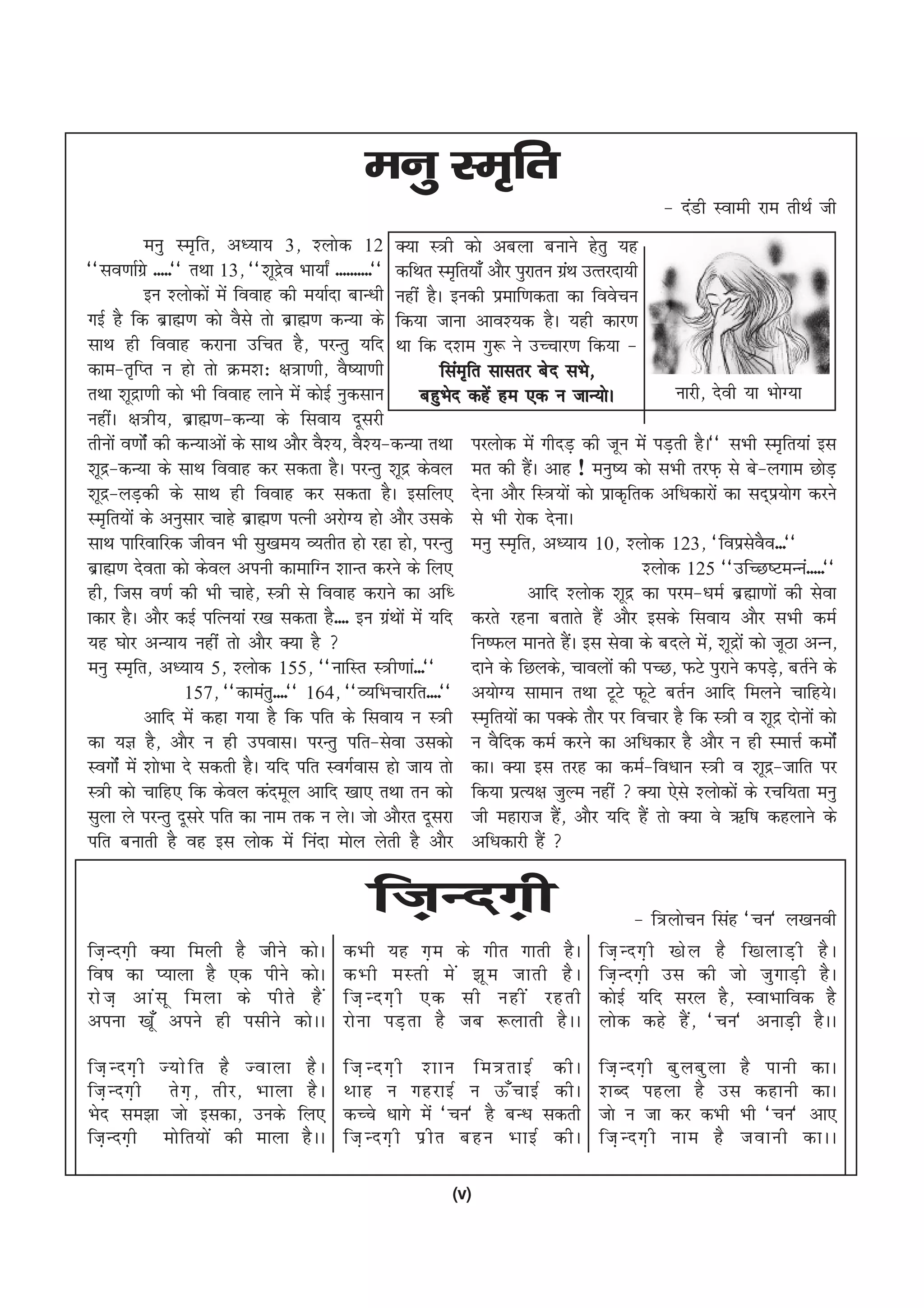 euq Le`fr
                                                                                                  & naMh Lokeh jke rhFkZ th
            euq Le`fr] v/;k; 3] 'yksd 12 D;k L=h dks vcyk cukus gsrq ;g
^^lo.kkZxzs -----** rFkk 13] ^^'kwnzo Hkk;k± ----------** dfFkr Le`fr;k¡ vkSj iqjkru xaFk mRrjnk;h
                                    s                                                  z
            bu 'yksdksa esa fookg dh e;kZnk ckU/kh ugha gSA budh izekf.kdrk dk foospu
xbZ gS fd czkã.k dks oSls rks czkã.k dU;k ds fd;k tkuk vko';d gSA ;gh dkj.k
lkFk gh fookg djkuk mfpr gS] ijUrq ;fn Fkk fd n'ke xq: us mPpkj.k fd;k &
dke&r`fIr u gks rks Øe'k% {k=k.kh] oS";k.kh                     flae`fr lklrj csn lHks]
rFkk 'kwnzk.kh dks Hkh fookg ykus esa dksbZ uqdlku           cgqHksn dgsa ge ,d u tkU;ksA               ukjh] nsoh ;k HkksX;k
ughaA {k=h;] czkã.k&dU;k ds flok; nwljh
rhuksa o.kksZa dh dU;kvksa ds lkFk vkSj oS';] oS';&dU;k rFkk ijyksd esa xhnM+ dh twu esa iM+rh gSA** lHkh Le`fr;ka bl
'kwnz&dU;k ds lkFk fookg dj ldrk gSA ijUrq 'kwnz dsoy er dh gSA vkg ! euq"; dks lHkh rjQ+ ls cs&yxke NksM+
                                                                                 a
'kwnz&yM+dh ds lkFk gh fookg dj ldrk gSA blfy, nsuk vkSj fL=;ksa dks izkd`frd vf/kdkjksa dk ln~iz;ksx djus
Le`fr;ksa ds vuqlkj pkgs czkã.k iRuh vjksX; gks vkSj mlds ls Hkh jksd nsukA
lkFk ikfjokfjd thou Hkh lq[ke; O;rhr gks jgk gks] ijUrq euq Le`fr] v/;k; 10] 'yksd 123] ^foizloo---**               s S
czkã.k nsork dks dsoy viuh dkekfXu 'kkUr djus ds fy,                                               'yksd 125 ^^mfPN"VeUua-----**
gh] ftl o.kZ dh Hkh pkgs] L=h ls fookg djkus dk vf/                              vkfn 'yksd 'kwnz dk ije&/keZ czãk.kksa dh lsok
kdkj gSA vkSj dbZ ifRu;ka j[k ldrk gS---- bu xzFkksa esa ;fn djrs jguk crkrs gSa vkSj blds flok; vkSj lHkh deZ
                                                         a
;g ?kksj vU;k; ugha rks vkSj D;k gS                                  fu"Qy ekurs gSA bl lsok ds cnys es] 'kwnzkas dks twBk vUu]
                                                                                         a                   a
euq Le`fr] v/;k; 5] 'yksd 155] ^^ukfLr L=h.kka---**                   nkus ds fNyds] pkoyksa dh iPN] QVs iqjkus diM+] crZus ds
                                                                                                                        s
                    157] ^^dkearq----** 164] ^^O;fHkpkjfr----** v;ksX; lkeku rFkk VwVs QwVs crZu vkfn feyus pkfg;sA
            vkfn esa dgk x;k gS fd ifr ds flok; u L=h Le`fr;ksa dk iDds rkSj ij fopkj gS fd L=h o 'kwnz nksuksa dks
dk ;K gS] vkSj u gh mioklA ijUrq ifr&lsok mldks u oSfnd deZ djus dk vf/kdkj gS vkSj u gh LekÙkZ deksZa
LoxksZa esa 'kksHkk ns ldrh gSA ;fn ifr LoxZokl gks tk; rks dkA D;k bl rjg dk deZ&fo/kku L=h o 'kwnz&tkfr ij
L=h dks pkfg, fd dsoy danewy vkfn [kk, rFkk ru dks fd;k izR;{k tqYe ugha  D;k ,sls 'yksdksa ds jpf;rk euq
lqyk ys ijUrq nwljs ifr dk uke rd u ysA tks vkSjr nwljk th egkjkt gS] vkSj ;fn gSa rks D;k os _f"k dgykus ds
                                                                                     a
ifr cukrh gS og bl yksd esa fuank eksy ysrh gS vkSj vf/kdkjh gSa 

                                                ft+Unx+h                                      & f=ykspu flag ^pu* y[kuoh
ft+ U nx+ h D;k feyh gS thus dks A         dHkh ;g x+ e ds xhr xkrh gS A               ft+ U nx+ h [ks y gS f[kykM+ h gS A
fo"k dk I;kyk gS ,d ihus dksA              dHkh eLrh es a >w e tkrh gS A               ft+ U nx+ h ml dh tks tq x kM+ h gS A
jks t + vka l w feyk ds ihrs gS a          ft+ U nx+ h ,d lh ugha jgrh                 dksbZ ;fn ljy gS] LokHkkfod gS
viuk [kw¡ vius gh ilhus dksAA              jks u k iM+ r k gS tc :ykrh gS A A          yksd dgs gSa] ^pu* vukM+h gSAA

ft+ U nx+ h T;ks f r gS Tokyk gS A         ft+ U nx+ h 'kku fe=rkbZ dhA                ft+ U nx+ h cq y cq y k gS ikuh dkA
ft+ U nx+ h rs x + ] rhj] Hkkyk gS A       Fkkg u xgjkbZ u Å¡ p kbZ dhA                'kCn igyk gS ml dgkuh dkA
Hksn le>k tks bldk] muds fy,               dPps /kkxs esa ^pu* gS cU/k ldrh            tks u tk dj dHkh Hkh ^pu* vk,
ft+ U nx+ h eks f r;ks a dh ekyk gS A A    ft+ U nx+ h iz h r cgu HkkbZ dhA            ft+ U nx+ h uke gS tokuh dkAA

                                                              (v)
 