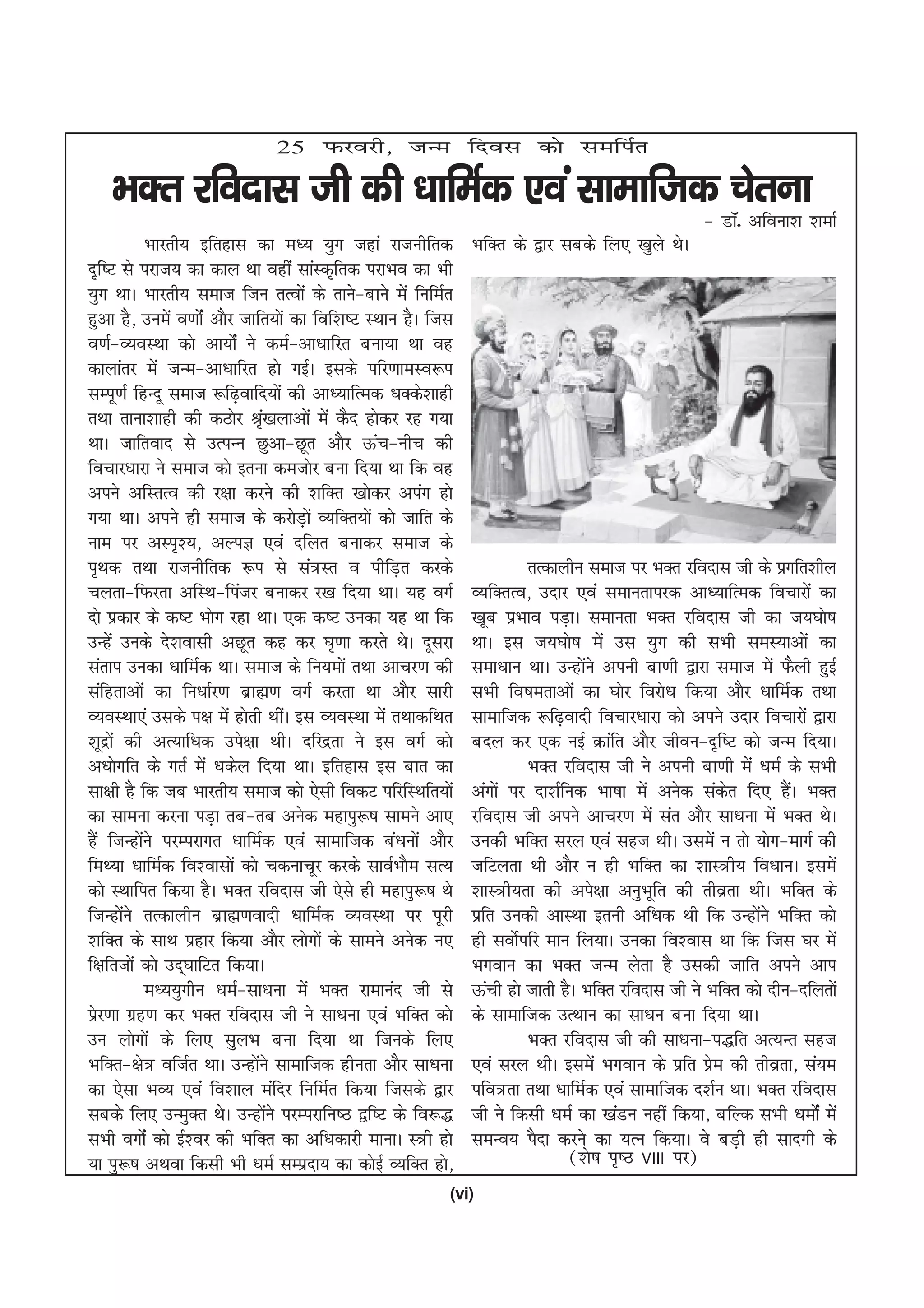 25 Qjojh] tUe fnol dks lefiZr

    HkDr jfonkl th dh /kkfeZd ,oa lkekftd psruk
                                                                                                    & MkW- vfouk'k 'kekZ
             Hkkjrh; bfrgkl dk e/; ;qx tgka jktuhfrd            HkfDr ds }kj lcds fy, [kqys FksA
n`f"V ls ijkt; dk dky Fkk ogha lkaLd`frd ijkHko dk Hkh
;qx FkkA Hkkjrh; lekt ftu rRoksa ds rkus&ckus esa fufeZr
gqvk gS] muesa o.kkZsa vkSj tkfr;ksa dk fof'k"V LFkku gSA ftl
o.kZ&O;oLFkk dks vk;ksZa us deZ&vk/kkfjr cuk;k Fkk og
dkykarj esa tUe&vk/kkfjr gks xbZA blds ifj.kkeLo:i
lEiw.kZ fgUnw lekt :f<+okfn;ksa dh vk/;kfRed /kDds'kkgh
rFkk rkuk'kkgh dh dBksj J`[kykvksa esa dSn gksdj jg x;k
                                 a
FkkA tkfrokn ls mRiUu Nqvk&Nwr vkSj Åap&uhp dh
fopkj/kkjk us lekt dks bruk detksj cuk fn;k Fkk fd og
vius vfLrRo dh j{kk djus dh 'kfDr [kksdj viax gks
x;k FkkA vius gh lekt ds djksMk+ as O;fDr;ksa dks tkfr ds
uke ij vLi`';] vYiK ,oa nfyr cukdj lekt ds
i`Fkd rFkk jktuhfrd :i ls la=Lr o ihfM+r djds                            rRdkyhu lekt ij HkDr jfonkl th ds izxfr'khy
pyrk&fQjrk vfLFk&fiatj cukdj j[k fn;k FkkA ;g oxZ               O;fDrRo] mnkj ,oa lekurkijd vk/;kfRed fopkjksa dk
nks izdkj ds d"V Hkksx jgk FkkA ,d d"V mudk ;g Fkk fd           [kwc izHkko iM+kA lekurk HkDr jfonkl th dk t;?kks"k
mUgsa muds ns'koklh vNwr dg dj ?k`.kk djrs FksA nwljk           FkkA bl t;?kks"k esa ml ;qx dh lHkh leL;kvksa dk
larki mudk /kkfeZd FkkA lekt ds fu;eksa rFkk vkpj.k dh          lek/kku FkkA mUgksus viuh ck.kh }kjk lekt esa QSyh gqbZ
                                                                                   a
lafgrkvksa dk fu/kkZj.k czkã.k oxZ djrk Fkk vkSj lkjh           lHkh fo"kerkvksa dk ?kksj fojks/k fd;k vkSj /kkfeZd rFkk
O;oLFkk,a mlds i{k esa gksrh FkhaA bl O;oLFkk esa rFkkdfFkr     lkekftd :f<+oknh fopkj/kkjk dks vius mnkj fopkjksa }kjk
'kwnzkas dh vR;kf/kd mis{kk FkhA nfjnzrk us bl oxZ dks          cny dj ,d ubZ Økafr vkSj thou&n`f"V dks tUe fn;kA
v/kksxfr ds xrZ esa /kdsy fn;k FkkA bfrgkl bl ckr dk                     HkDr jfonkl th us viuh ck.kh esa /keZ ds lHkh
lk{kh gS fd tc Hkkjrh; lekt dks ,slh fodV ifjfLFkfr;ksa         vaxksa ij nk'kZfud Hkk"kk esa vusd ladr fn, gSA HkDr
                                                                                                         s        a
dk lkeuk djuk iM+k rc&rc vusd egkiq:"k lkeus vk,                jfonkl th vius vkpj.k esa lar vkSj lk/kuk esa HkDr FksA
gSa ftUgksus ijEijkxr /kkfeZd ,oa lkekftd ca/kuksa vkSj
           a                                                    mudh HkfDr ljy ,oa lgt FkhA mlesa u rks ;ksx&ekxZ dh
feF;k /kkfeZd fo'oklksa dks pdukpwj djds lkoZHkkSe lR;          tfVyrk Fkh vkSj u gh HkfDr dk 'kkL=h; fo/kkuA blesa
dks LFkkfir fd;k gSA HkDr jfonkl th ,sls gh egkiq:"k Fks        'kkL=h;rk dh vis{kk vuqHkwfr dh rhozrk FkhA HkfDr ds
ftUgksus rRdkyhu czkã.koknh /kkfeZd O;oLFkk ij iwjh
         a                                                      izfr mudh vkLFkk bruh vf/kd Fkh fd mUgksus HkfDr dks
                                                                                                             a
'kfDr ds lkFk izgkj fd;k vkSj yksxksa ds lkeus vusd u,          gh loksZifj eku fy;kA mudk fo'okl Fkk fd ftl ?kj esa
f{kfrtksa dks mn~?kkfVr fd;kA                                   Hkxoku dk HkDr tUe ysrk gS mldh tkfr vius vki
             e/;;qxhu /keZ&lk/kuk esa HkDr jkekuan th ls        Åaph gks tkrh gSA HkfDr jfonkl th us HkfDr dks nhu&nfyrksa
izj.kk xzg.k dj HkDr jfonkl th us lk/kuk ,oa HkfDr dks
  s                                                             ds lkekftd mRFkku dk lk/ku cuk fn;k FkkA
mu yksxksa ds fy, lqyHk cuk fn;k Fkk ftuds fy,                           HkDr jfonkl th dh lk/kuk&i)fr vR;Ur lgt
HkfDr&{ks= oftZr FkkA mUgksus lkekftd ghurk vkSj lk/kuk
                               a                                ,oa ljy FkhA blesa Hkxoku ds izfr ize dh rhozrk] la;e
                                                                                                      s
dk ,slk HkO; ,oa fo'kky eafnj fufeZr fd;k ftlds }kj             ifo=rk rFkk /kkfeZd ,oa lkekftd n'kZu FkkA HkDr jfonkl
lcds fy, mUeqDr FksA mUgksus ijEijkfu"B }f"V ds fo:)
                                   a                            th us fdlh /keZ dk [kaMu ugha fd;k] cfYd lHkh /keksZa esa
lHkh oxksZa dks bZ'oj dh HkfDr dk vf/kdkjh ekukA L=h gks        leUo; iSnk djus dk ;Ru fd;kA os cM+h gh lknxh ds
;k iq:"k vFkok fdlh Hkh /keZ lEiznk; dk dksbZ O;fDr gks]                        ¼'ks"k i`"B VIII ij½
                                                            (vi)
 