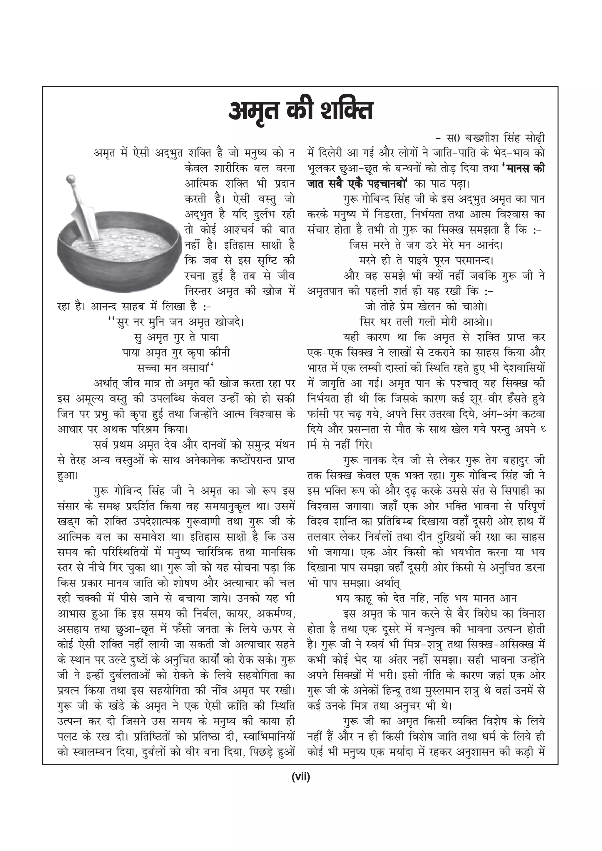 ve`r dh 'kfDr
                                                                                                 & l0 c['kh'k flag lks<h   +
          ve`r esa ,slh vn~Hkqr 'kfDr gS tks euq"; dks u       esa fnysjh vk xbZ vkSj yksxksa us tkfr&ikfr ds Hksn&Hkko dks
                                dsoy 'kkjhfjd cy ojuk          Hkwydj Nqvk&Nwr ds cU/kuksa dks rksM+ fn;k rFkk ^ekul dh
                                vkfRed 'kfDr Hkh iznku         tkr lcS ,dS igpkucks* dk ikB i<+kA
                                djrh gSA ,slh oLrq tks                   xq: xksfcUn flag th ds bl vn~Hkqr ve`r dk iku
                                vn~Hkqr gS ;fn nqyZHk jgh      djds euq"; esa fuMjrk] fuHkZ;rk rFkk vkRe fo'okl dk
                                rks dksbZ vk'p;Z dh ckr        lapkj gksrk gS rHkh rks xq: dk flD[k le>rk gS fd %&
                                ugha gSA bfrgkl lk{kh gS                   ftl ejus rs tx Mjs esjs eu vkuanA
                                fd tc ls bl l`f"V dh                         ejus gh rs ikb;s iwju ijekuUnA
                                jpuk gqbZ gS rc ls tho                   vkSj og le>s Hkh D;ksa ugha tcfd xq: th us
                                fujUrj ve`r dh [kkst esa       ve`riku dh igyh 'krZ gh ;g j[kh fd %&
jgk gSA vkuUn lkgc esa fy[kk gS %&                                            tks rksgs ize [ksyu dks pkvksA
                                                                                          s
             ^^lqj uj eqfu tu ve`r [kkstnsA                                  flj /kj ryh xyh eksjh vkvksAA
                    lq ve`r xqj rs ik;k                                  ;gh dkj.k Fkk fd ve`r ls 'kfDr izkIr dj
                  ik;k ve`r xqj d`ik dhuh                      ,d&,d flD[k us yk[kksa ls Vdjkus dk lkgl fd;k vkSj
                     lPpk eu olk;k**                           Hkkjr esa ,d yEch nkLrka dh fLFkfr jgrs gq, Hkh ns'kokfl;ksa
          vFkkZr~ tho ek= rks ve`r dh [kkst djrk jgk ij        esa tkx`fr vk xbZA ve`r iku ds i'pkr~ ;g flD[k dh
bl vewY; oLrq dh miyfC/k dsoy mUgha dks gks ldh                fuHkZ;rk gh Fkh fd ftlds dkj.k dbZ 'kwj&ohj g¡lrs gq;s
ftu ij izHkq dh d`ik gqbZ rFkk ftUgksus vkRe fo'okl ds
                                       a                       Qkalh ij p<+ x;s] vius flj mrjok fn;s] vax&vax dVok
vk/kkj ij vFkd ifjJe fd;kA                                     fn;s vkSj izlUurk ls ekSr ds lkFk [ksy x;s ijUrq vius /
          loZ izFke ve`r nso vkSj nkuoksa dks leqUnz eaFku     keZ ls ugha fxjsA
ls rsjg vU; oLrqvksa ds lkFk vusdkusd d"VksijkUr izkIr
                                                   a                     xq: ukud nso th ls ysdj xq: rsx cgknqj th
gqvkA                                                          rd flD[k dsoy ,d HkDr jgkA xq: xksfcUn flag th us
          xq: xksfcUn flag th us ve`r dk tks :i bl             bl HkfDr :i dks vkSj n`<+ djds mlls lar ls flikgh dk
lalkj ds le{k iznf'kZr fd;k og le;kuqdwy FkkA mlesa            fo'okl txk;kA tgk¡ ,d vksj HkfDr Hkkouk ls ifjiw.kZ
[kM~x dh 'kfDr mins'kkRed xq:ok.kh rFkk xq: th ds              fo'o 'kkfUr dk izfrfcEc fn[kk;k ogk¡ nwljh vksj gkFk esa
vkfRed cy dk lekos'k FkkA bfrgkl lk{kh gS fd ml                ryokj ysdj fucZyksa rFkk nhu nqf[k;ksa dh j{kk dk lkgl
le; dh ifjfLFkfr;ksa esa euq"; pkfjf=d rFkk ekufld             Hkh txk;kA ,d vksj fdlh dks Hk;Hkhr djuk ;k Hk;
Lrj ls uhps fxj pqdk FkkA xq: th dks ;g lkspuk iM+k fd         fn[kkuk iki le>k ogk¡ nwljh vksj fdlh ls vuqfpr Mjuk
fdl izdkj ekuo tkfr dks 'kks"k.k vkSj vR;kpkj dh py            Hkh iki le>kA vFkkZr~
jgh pDdh esa ihls tkus ls cpk;k tk;sA mudks ;g Hkh                     Hk; dkgw dks nsr ufg] ufg Hk; ekur vku
vkHkkl gqvk fd bl le; dh fucZy] dk;j] vdeZ.;]                            bl ve`r ds iku djus ls cSj fojks/k dk fouk'k
vlgk; rFkk Nqvk&Nwr esa Q¡lh turk ds fy;s Åij ls               gksrk gS rFkk ,d nwljs esa cU/kqRo dh Hkkouk mRiUu gksrh
dksbZ ,slh 'kfDr ugha yk;h tk ldrh tks vR;kpkj lgus            gSA xq: th us Lo;a Hkh fe=&'k=q rFkk flD[k&vflD[k esa
ds LFkku ij mYVs nq"Vksa ds vuqfpr dk;ksZa dks jksd ldsA xq:   dHkh dksbZ Hksn ;k varj ugha le>kA lgh Hkkouk mUgksus     a
th us bUgha nqcZyrkvksa dks jksdus ds fy;s lg;ksfxrk dk        vius flD[kksa esa HkjhA blh uhfr ds dkj.k tgka ,d vksj
iz;Ru fd;k rFkk bl lg;ksfxrk dh uhao ve`r ij j[khA             xq: th ds vusdksa fgUnw rFkk eqLyeku 'k=q Fks ogka muesa ls
xq: th ds [kaMs ds ve`r us ,d ,slh Økafr dh fLFkfr             dbZ muds fe= rFkk vuqpj Hkh FksA
mRiUu dj nh ftlus ml le; ds euq"; dh dk;k gh                             xq: th dk ve`r fdlh O;fDr fo'ks"k ds fy;s
iyV ds j[k nhA izfrf"Brksa dks izfr"Bk nh] LokfHkekfu;ksa      ugha gSa vkSj u gh fdlh fo'ks"k tkfr rFkk /keZ ds fy;s gh
dks LokyEcu fn;k] nqcZyksa dks ohj cuk fn;k] fiNM+s gqvksa     dksbZ Hkh euq"; ,d e;kZnk esa jgdj vuq'kklu dh dM+h esa
                                                           (vii)
 
