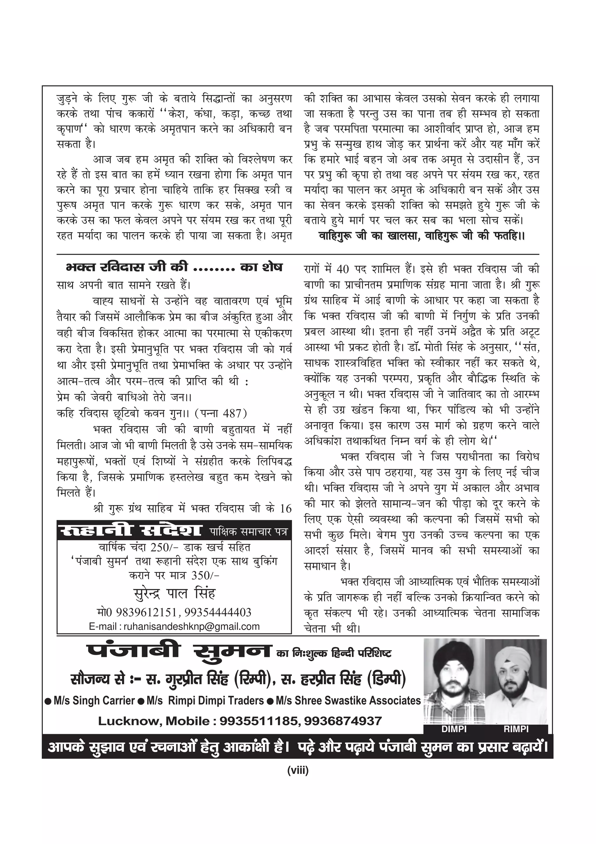 tqMus ds fy, xq: th ds crk;s fl)kUrksa dk vuqlj.k
      +                                                         dh 'kfDr dk vkHkkl dsoy mldks lsou djds gh yxk;k
  djds rFkk iakp ddkjksa ^^ds'k] da/kk] dM+k] dPN rFkk          tk ldrk gS ijUrq ml dk ikuk rc gh lEHko gks ldrk
  d`ik.k** dks /kkj.k djds ve`riku djus dk vf/kdkjh cu          gS tc ijefirk ijekRek dk vk'khokZn izkIr gks] vkt ge
  ldrk gSA                                                      izHkq ds lUeq[k gkFk tksM+ dj izkFkZuk djsa vkSj ;g ek¡x djsa
              vkt tc ge ve`r dh 'kfDr dks fo'ys"k.k dj          fd gekjs HkkbZ cgu tks vc rd ve`r ls mnklhu gS] mu       a
  jgs gSa rks bl ckr dk gesa /;ku j[kuk gksxk fd ve`r iku       ij izHkq dh d`ik gks rFkk og vius ij la;e j[k dj] jgr
  djus dk iwjk izpkj gksuk pkfg;s rkfd gj flD[k L=h o           e;kZnk dk ikyu dj ve`r ds vf/kdkjh cu ldsa vkSj ml
  iq:"k ve`r iku djds xq: /kkj.k dj lds] ve`r iku               dk lsou djds bldh 'kfDr dks le>rs gq;s xq: th ds
  djds ml dk Qy dsoy vius ij la;e j[k dj rFkk iwjh              crk;s gq;s ekxZ ij py dj lc dk Hkyk lksp ldsA          a
  jgr e;kZnk dk ikyu djds gh ik;k tk ldrk gSA ve`r                   okfgxq: th dk [kkylk] okfgxq: th dh QrfgAA

    HkDr jfonkl th dh -------- dk 'ks"k                         jkxksa esa 40 in 'kkfey gSA bls gh HkDr jfonkl th dh
                                                                                           a
  lkFk viuh ckr lkeus j[krs gSA       a                         ck.kh dk izkphure izekf.kd laxzg ekuk tkrk gSA Jh xq:
             okº; lk/kuksa ls mUgksus og okrkoj.k ,oa Hkwfe
                                    a                           xazFk lkfgc esa vkbZ ck.kh ds vk/kkj ij dgk tk ldrk gS
  rS;kj dh ftlesa vkykSfdd ize dk cht vadqfjr gqvk vkSj
                                s                               fd HkDr jfonkl th dh ck.kh esa fuxqZ.k ds izfr mudh
  ogh cht fodflr gksdj vkRek dk ijekRek ls ,dhdj.k              izcy vkLFkk FkhA bruk gh ugha muesa v}Sr ds izfr vVwV
  djk nsrk gSA blh izekuqHkwfr ij HkDr jfonkl th dks xoZ
                        s                                       vkLFkk Hkh izdV gksrh gSA MkW- eksrh flag ds vuqlkj] ^^lar]
  Fkk vkSj blh izekuqHkwfr rFkk izekHkfDr ds v/kkj ij mUgksus
                  s               s                        a    lk/kd 'kkL=fofgr HkfDr dks Lohdkj ugha dj ldrs Fks]
  vkRe&rRo vkSj ije&rRo dh izkfIr dh Fkh %                      D;ksfd ;g mudh ijEijk] izd`fr vkSj ckSf)d fLFkfr ds
                                                                     a
  ize dh tsojh ckf/kvks rsjks tuAA
    s                                                           vuqdwy u FkhA HkDr jfonkl th us tkfrokn dk rks vkjEHk
  dfg jfonkl NwfVcks dou xqquAA ¼iUuk 487½                      ls gh mxz [kaMu fd;k Fkk] fQj ikafMR; dks Hkh mUgksus     a
             HkDr jfonkl th dh ck.kh cgqrk;r esa ugha           vuko`r fd;kA bl dkj.k ml ekxZ dks xzg.k djus okys
  feyrhA vkt tks Hkh ck.kh feyrh gS mls muds le&lkef;d          vf/kdka'k rFkkdfFkr fuEu oxZ ds gh yksx FksA**
  egkiq:"kks] HkDrksa ,oa f'k";ksa us laxzghr djds fyfic)
             a                                                              HkDr jfonkl th us ftl ijk/khurk dk fojks/k
  fd;k gS] ftlds izekf.kd gLrys[k cgqr de ns[kus dks            fd;k vkSj mls iki Bgjk;k] ;g ml ;qx ds fy, ubZ pht
  feyrs gSAa                                                    FkhA HkfDr jfonkl th us vius ;qx esa vdky vkSj vHkko
             Jh xq: xzFk lkfgc esa HkDr jfonkl th ds 16
                      a                                         dh ekj dks >syrs lkekU;&tu dh ihM+k dks nwj djus ds
                                                                fy, ,d ,slh O;oLFkk dh dYiuk dh ftlesa lHkh dks
   :gkuh lans'k ikf{kd lekpkj i=                                lHkh dqN feysA csxe iqjk mudh mPp dYiuk dk ,d
           okf"kZd pank 250@& Mkd [kpZ lfgr                     vkn'kZ lalkj gS] ftlesa ekuo dh lHkh leL;kvksa dk
     ^iatkch lqeu* rFkk :gkuh lan'k ,d lkFk cqfdax
                                 s                              lek/kku gSA
                   djkus ij ek= 350@&                                       HkDr jfonkl th vk/;kfRed ,oa HkkSfrd leL;kvksa
                     lqjUnz iky flag
                        s                                       ds izfr tkx:d gh ugha cfYd mudks fØ;kfUor djus dks
            eks0 9839612151] 99354444403                        d`r ladYi Hkh jgsA mudh vk/;kfRed psruk lkekftd
          E-mail : ruhanisandeshknp@gmail.com                   psruk Hkh FkhA
         iatkch lqeu dk fu%'kqYd fgUnh ifjf'k"V
     lkStU; ls %& l- xqjizhr flag (fjEih)] l- gjizhr flag (fMEih)
l M/s Singh Carrier l M/s    Rimpi Dimpi Traders l M/s Shree Swastike Associates
            Lucknow, Mobile : 9935511185, 9936874937
                                                                                                   DIMPI           RIMPI

vkids lq>ko ,oa jpukvksa gsrq vkdka{kh gSA i<+s vkSj i<+k;s iatkch lqeu dk izlkj c<+k;saA
                                                           (viii)
 