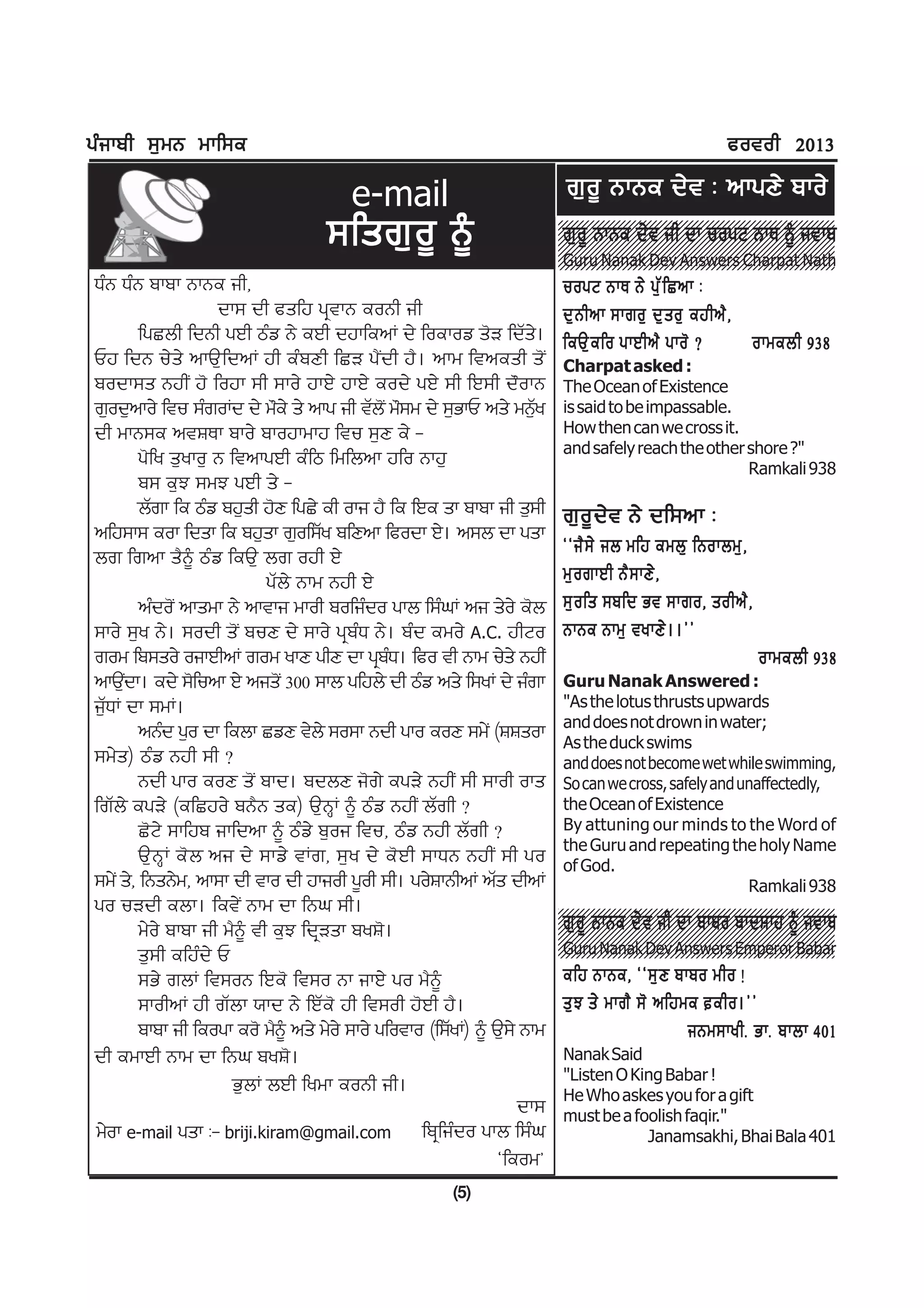 gzikph ;[wB wkf;e                                                                                         cotoh 2013

                                       e-mail                              r[o{ BkBe d/t L nkgD/ pko/
                                    ;fsr[ o { ~
                                                                         3210987654321098765432121098765432109876543210987654321
                                                                         3210987654321098765432121098765432109876543210987654321
                                                                          r[ o { BkBe d/ t ih dk uogN BkE ~ itkp
                                                                         3210987654321098765432121098765432109876543210987654321
                                                                         3210987654321098765432121098765432109876543210987654321
                                                                         3210987654321098765432121098765432109876543210987654321
                                                                         3210987654321098765432121098765432109876543210987654321
                                                                         3210987654321098765432121098765432109876543210987654321
                                                                         3210987654321098765432121098765432109876543210987654321
                                                                          Guru Nanak Dev Answers Charpat Nath
                                                                         3210987654321098765432121098765432109876543210987654321
                                                                         3210987654321098765432121098765432109876543210987654321
                                                                         3210987654321098765432121098765432109876543210987654321
                                                                         3210987654321098765432121098765432109876543210987654321
XzB XzB pkpk BkBe ih,                                                     uogN BkE B/ g[ Z f Snk L
                     dk; dh csfj gqtkB eoBh ih                            d[ B hnk ;kro[ d[ s o[ ejhn? ,
         fgSbh fdBh gJh mzv B/ eJh djkfenK d/ foekov s'V fdZs/.           feT[ e fo gkJhn? gko' <        okwebh 938
Uj fdB u/s/ nkT[fdnK jh ezpDh fSV g?Idh j?. nkw ftnesh s'I                Charpat asked :
podk;s BjhI j' fojk ;h ;ko/ jkJ/ jkJ/ eod/ gJ/ ;h fJ;h d"okB              The Ocean of Existence
r[od[nko/ ftu ;zroKd d/ w"e/ s/ nkg ih tZbI' w";w d/ ;[GkU ns/ wB[y  Z    is said to be impassable.
dh wkB;e ntFEk pko/ pkojkwkj ftu ;[D e/ -                                 How then can we cross it.
                                                                          and safely reach the other shore ?"
         g'fy s[yko[ B ftnkgJh ezfm fwfbnk jfo Bkj[                                                  Ramkali 938
         p; e[M ;wM gJh s/ -
         bZrk fe mzv pj[sh j'D fgS/ eh oki j? fe fJe sk pkpk ih s[;h      r[ o { d / t B/ df;nk L
nfj;k; eok fdsk fe pj[sk r[of;Zy pfDnk fcodk J/. n;b dk gsk
br frnk s?~ mzv feT[ br ojh J/                                            @@i? ; / ib wfj ewb[ fBokbw[ ,
                            gZb/ Bkw Bjh J/                               w[ o rkJh B? ; kD/ ,
         nzdo'I nkswk B/ nktki wkoh pofizdo gkb f;zxK ni s/o/ e'b         ;[ o fs ;pfd Gt ;kro, sohn? ,
;ko/ ;[y B/. ;odh s'I puD d/ ;ko/ gqpzX B/. pzd ewo/ A.C. jhNo            BkBe Bkw[ tykD/ . .##
row fp;so/ oikJhnK row ykD ghD dk gqpX. fco th Bkw u/s/ BjhI
                                               z                                                                okwebh 938
nkT[dk. ed/ ;'funk J/ nisI' 300 ;kb gfjb/ dh mzv ns/ f;yK d/ izrk
      I                                                                   Guru Nanak Answered :
i[ZXK dk ;wK.                                                             "As the lotus thrusts upwards
                                                                          and does not drown in water;
         nBzd g[o dk febk SvD t/b/ ;o;k Bdh gko eoD ;w/I (FFsok           As the duck swims
;w/s) mzv Bjh ;h <                                                        and does not become wet while swimming,
         Bdh gko eoD s'I pkd. pdbD i'r/ egV/ BjhI ;h ;koh oks             So can we cross, safely and unaffectedly,
frZb/ egV/ (efSjo/ pB?B se) T[BQK ~ mzv BjhI bZrh <                       the Ocean of Existence
         S'N/ ;kfjp ikfdnk ~ mzv/ p[oi ftu, mzv Bjh bZrh <                By attuning our minds to the Word of
                                                                          the Guru and repeating the holy Name
         T[BQK e'b ni d/ ;kv/ tKr, ;[y d/ e'Jh ;kXB BjhI ;h go            of God.
;w/I s/, fBsB/w, nk;k dh tko dh jkioh g{oh ;h. go/FkBhnK nZs dhnK                                      Ramkali 938
go uVdh ebk. fet/I Bkw dk fBx ;h.                                        3210987654321098765432121098765432109876543210987654321
                                                                         3210987654321098765432121098765432109876543210987654321
                                                                          r[ o { BkBe d/ t ih dk pkpo pkdFkj ~ itkp
                                                                         3210987654321098765432121098765432109876543210987654321
                                                                         3210987654321098765432121098765432109876543210987654321
         w/o/ pkpk ih w?~ th e[M fdqVsk pyF'.                            3210987654321098765432121098765432109876543210987654321
                                                                         3210987654321098765432121098765432109876543210987654321
                                                                         3210987654321098765432121098765432109876543210987654321
                                                                         3210987654321098765432121098765432109876543210987654321
         s[;h efjzd/ U                                                    Guru Nanak Dev Answers Emperor Babar
                                                                         3210987654321098765432121098765432109876543210987654321
                                                                         3210987654321098765432121098765432109876543210987654321
                                                                         3210987654321098765432121098765432109876543210987654321
                                                                         3210987654321098765432121098765432109876543210987654321

         ;G/ rbK ft;oB fJe' ft;o Bk ikJ/ go w?~                           efj BkBe, @@;[ D pkpo who !
         ;kohnK jh rZbk :kd B/ fJZe' jh ft;oh j'Jh j?.                    s[ M s/ wkr? ;' nfjwe eho.##
         pkpk ih feogk eo' w?~ ns/ w/o/ ;ko/ gfotko (f;ZyK) ~ T[;/ Bkw                        iBw;kyhH GkH pkbk 401
dh ewkJh Bkw dk fBx pyF'.                                                 Nanak Said
                                                                          "Listen O King Babar !
                       G[bK bJh fywk eoBh ih.                             He Who askes you for a gift
                                                                  dk;     must be a foolish faqir."
w/ok e-mail gsk L- briji.kiram@gmail.com fpqfizdo gkb f;zx                            Janamsakhi, Bhai Bala 401
                                                              @feow#
                                                       (5)
 