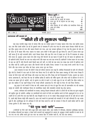fo"k; lwph %&
                                                                 1-   dsrs yS yS eqd: ikfg                          i
                                                                 2-   luehr dkSj ds t+tcs dks lyke
                                                                                        +                          ii
                                                                 3-   n'ke xq: th ds mn~n'; dk ,d igyw
                                                                                           s                      iii
                                                                 4-   euq Le`fr                                    v
                                                                 5-   HkDr jfonkl th dh /kkfeZd ,oa lkekftd psruk vi
                                                                 6-   ve`r dh 'kfDr                              vii
                                                                 7-   ft+Unx+h                                   viii
o"kZ 1 vad 2                                          Qjojh 2013                                 ewY; % vkidk izkRlkgu
                                                                                                                 s
lEiknd dh dye ls
                     ^^dsrs yS yS eqd: ikfg**
          ,d cM+k /kuifr leqnz ;k=k ls okil ykSV jgk Fkk Hk;adj rwQku esa mldk tgkt Qal x;kA og izkFkZuk djrk
 jgkA tc ekSr mlds djhc vk xbZ rks iqdkjus yxk gs ijekRek eSa vxj cp x;k rks viuk egy cspdj xjhcksa dks nku
 dj nw¡xkA rwQku 'kkar gks x;k vkSj tgkt fdukjs yx x;kA vc og /kuoku eqf'dy esa iM+ x;k fd rwQku rks 'kkar gks
 gh tkuk Fkk eSa ukgd Q¡l x;kA tgkt ij lokj vU; yksxksa us esjh iqdkj dks lqu fy;k gSA vxj eSa viuk opu iwjk
 ugha djrk gw¡ rks cM+h cnukeh gksxhA mlus fopkj fd;k vkSj ,d fnu uxj esa [kcj dj nh fd eSa ijekRek ds le{k
 fn;s opu ds vuqlkj viuk egy csp nw¡xk ijUrq esjh fcYyh tks bl egy esa jgrh gS og Hkh egy ds [kjhnnkj dks
 gh [kjhnuh gksxhA fcYyh dk nke nl yk[k :i;s vkSj egy dk nke ,d :i;k gSA [kjhnkjksa us lkspk egy rks nl yk[k
 ls de dk ugha gS vkSj fcYyh gekjs fdlh dke dh ugha] ij nksuksa dks ,d lkFk nl yk[k ,d :i;s esa [kjhnuk ?kkVs
 dk lkSnk ugha gSA mUgksus rqjUr egy vkSj fcYyh nksuksa dks [kjhn fy;kA /kuoku us nl yk[k :i;s viuh tsc esa j[k
                           a
 fy;s vkSj ,d :i;k ,d xjhc dks nsdj viuk opu iwjk dj fn;kA
           vkt ijekRek ds lkFk Hkh yksxksa us ,slk gh yhxy lEcU/k cuk j[kk gSA /kkfeZd fu;ekoyh ds izfr Hkh yhxyVh
 <w¡< ysrs gSA fu;eksa esa u'kk djus ds fy;s euk fd;k x;k gS rks dgsxs fd ftl izdkj rEckdw ds fy;s Li"V fy[kk gS
                                                                       a
 'kjkc ds fy;s Li"V D;ksa ugha fy[kk vkSj 'kjkc dk lsou dj ysxA fl[k /keZ dh fu;ekoyh esa da?kk] d`ik.k dk /kkj.k
                                                                   a s
 djuk vko';d gS] rdZ nsdj fd ;g rks /kkfeZd izrhd gS rkcht dh Hkk¡fr d`ik.k vkSj da?kk uUgsa ls izfr:i esa xys esa
 yVdk dj [kkuk iwjh gks tk;sxh] Hkys os d`ik.k ;k da?ks ls dk;Z u ys ldsA dqN rks ;g Hkh dgsxs fd jfgr e;kZnk ;k
                                                                              a                   a
 xq: xzFk lkfgc esa ;g dgk¡ fy[kk gS fd ixM+h ck¡/kuh vko';d gSA jaxh nk<+h ds fy; Hkh rdZ rS;kj feysxkA
        a
           izHkq d`ik ls /keZ LFkkuksa esa lsok dk ;fn volj izkIr gks x;k rks dqN fnu ckn gh izcU/kdh; in dh ykylk
 tkx`r gks tk;sxh vkSj inkf/kdkj feyk rks jktuhfrd LokFkZ vkSj 'kkldh; lEidZ gsrq gksM+ izkjEHkA
           vUrr% /keZLFkku dh lEifRr;ksa ij dCtk] lEc) f'k{k.k laLFkkvksa vkfn ls viuh dh xbZ lsok dk ewY; olwyus
 dh izo`fRr 'kq: gks tk;sxhA vkf[kj mu lEifRr;ksa dks cukus ds fy;s /ku ,df=r djus ds fy;s J)kyqvksa ds nj&nj ij
 mUgksus gh rks vius fnu jkr ,d fd;s gSA ,d fHk[kkjh tks nj&nj ij tkdj Hkh[k bdB~Bh djrk gS rks mlh dh gks tkrh
      a                                        a
 gS] mlesa dksbZ fgLlk FkksMh ek¡x ldrk gSA vkt /keZ LFkkuksa ds izcU/kdksa dh euekuh esa Hkh ;gh yhxyVh gSA og HkVd
                             +
 pqds gS vkSj vukf/kd`r dks Hkh vf/kdkj esa ysus dh ps"Vk djrs gSA mUgsa tks Hkxoku us fn;k gS mlesa larks"k ugha gSA ;gh
 mudk nqHkkZX; gS vkSj lekt dk HkhA
                                 ^^dsrs ewj[k [kkgh [kkfg**---------------
        ¼maxfy;ksa ij fxus tkus ;ksX; dqN lh/ks lk/ks lekt lsoh] jgr e;kZnk esa ifjiDo] bZekunkj xqjflD[k izcU/kd
 tks mijksDr yhxyVh dk lgkjk u ysdj nkuh lTtuksa ,oa J)kyqvksa ds vk'k; ds vuqdwy mudh lgefr ls Lo;a ds Hkh
 ru&eu&/ku dks vfiZr djrs gq;s nku ik= dk lekt fgr esa mi;ksx djrs gS] dks 'kr&'kr iz.kke½
                                                           (i)
 
