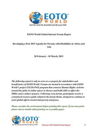 EOTO World Global Internet Forum Report
Developing a Post 2015 Agenda for Persons with Disabilities in Africa and
Asia
28 February ­ 10 March, 2013
The following report is only to serve as a synopsis for stakeholders and
beneficiaries of EOTO World. Forums are hosted in accordance with EOTO
World’s project EXCHANGE program that connects Human Rights Activists
around the globe in online spaces to discuss and build skills to affect the
MDGs and a culture of peace. Following every forum, participants receive a
customized resource guide related to the forum theme, designed to continue to
assist global efforts toward anti­poverty and peace.
Please consider the environment before printing this report. If you must print
please choose double­sided printing on recyclable paper.
    February 2013 Global Forum Report                         1
 