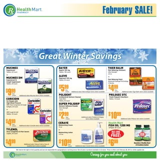 February SALE!



                                                       Great Winter Savings
MUCINEX                                                                                   bayer                                                                              tiger balm
Expectorant                                                                               Aspirin 325 mg                                                                     Pain Relieving Ointment
Tablets, 20 Count                                                                         Tablets, 100 count                                                                 Ultra Strength
                                                                                                                                                                             .63 oz
or
                                                                                          aleve                                                                              or
MUCINEX DM                                                                                Naproxen 220 mg
                                                                                                                                                                             Pain Relieving Patch
Expectorant &                                                                             Tablets, 50 count
Cough Suppressant                                                                                                                                                            Advanced Hydrogel Technology
                                                                                                                                                                             5 Patches



                                                                                              5                                                                                   4
Tablets, 20 Count

                                                                                          $ 99                                                                                $ 99
$ 99 9
                                                                                                     Your                                                                               Your
                                                                                                     Choice    Additional select Aleve & Bayer items where available                    Choice       Additional select Tiger Balm items where available

                                                                                          Polident                                                                            Prilosec OTC
         Your
         Choice        Additional select Mucinex items where available
                                                                                          Antibacterial Denture Cleanser                                                       Treats Frequent Heartburn
coricidin                                                                                 Triple Mint                                                                          Tablets, 14 Count
For People with                                                                           Tablets, 40 count
High Blood Pressure
HBP Chest Congestion & Cough                                                              super poligrip
Softgels, 20 Count                                                                        Denture Adhesive Powder
                                                                                          Extra Strength
or                                                                                        1.6 oz


                                                                                          $ 992                                                                               $   1099
HBP Cough & Cold
Tablets, 16 Count

                                                                                                     Your                       Additional select Polident & Poligrip




     4
                                                                                                                                                                                                  Additional select Prilosec item where available

$ 99
                                                                                                     Choice                            items where available


         Your
                                                                                         cerave                                                                               Health Mart
         Choice        Additional select Coricidin items where available                 Moisturizing Cream
                                                                                         16 oz
                                                                                                                                                                              fish oil 1200 mg
                                                                                                                                                                              Softgels, 60 Count
tylenol                                                                                  or
Sinus Congestion & Pain Severe
                                                                                         Moisturizing Lotion                                                                       BUY ONE
Caplets, 24 Count                                                                                                                                                                  GET ONE
                                                                                                                                                                                  FREE!
                                                                                         12 fl oz




$ 99 4                         Additional select Tylenol Cold or Sinus &
                                   Sudafed items where available
                                                                                          $   1099       Your
                                                                                                         Choice       Additional select CeraVe items where available
                                                                                                                                                                              $ 996                                      Nourishes A Healthy Heart
                                                                                                                                                                                                                           & Circulatory System

                  We reserve the right to limit quantity and are not responsible for typographical or printing errors. Not all sizes or products available in all stores.  Prices in effect until February 28, 2013 or while supplies last.
 