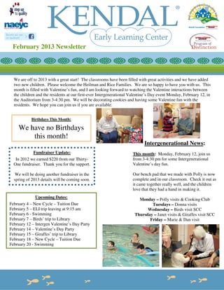 February 2013 Newsletter



  We are off to 2013 with a great start! The classrooms have been filled with great activities and we have added
  two new children. Please welcome the Heilman and Rice Families. We are so happy to have you with us. This
  month is filled with Valentine’s fun, and I am looking forward to watching the Valentine interactions between
  the children and the residents at our first-ever Intergenerational Valentine’s Day event Monday, February 12, in
  the Auditorium from 3-4:30 pm. We will be decorating cookies and having some Valentine fun with the
  residents. We hope you can join us if you are available.


            Birthdays This Month:

     We have no Birthdays
         this month!
                                                                            Intergenerational News:
             Fundraiser Update:                                      This month: Monday, February 12, join us
   In 2012 we earned $220 from our Thirty-                           from 3-4:30 pm for some Intergenerational
  One fundraiser. Thank you for the support.                         Valentine’s day fun.

  We will be doing another fundraiser in the                         Our bench pad that we made with Polly is now
  spring of 2013 details will be coming soon.                        complete and in our classroom. Check it out as
                                                                     it came together really well, and the children
                                                                     love that they had a hand in making it.
              Upcoming Dates:
                                                                        Monday – Polly visits & Cooking Club
February 4 – New Cycle – Tuition Due                                          Tuesdays – Donna visits
February 5 – ELI trip leaving at 9:15 am                                    Wednesday – Birds visit SCC
February 6 - Swimming                                                 Thursday – Janet visits & Giraffes visit SCC
February 7 – Birds’ trip to Library                                          Friday – Marie & Dan visit
February 12 – Intergen Valentine’s Day Party
February 14 – Valentine’s Day Party
February 15 – Giraffes’ trip to Library
February 18 – New Cycle – Tuition Due
February 20 - Swimming
 