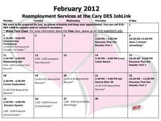 February 2012
                  Reemployment Services at the Cary DES JobLink
Monday                       Tuesday                      Wednesday              Thursday                  Friday
We want to be prepared for you, so please schedule and keep your appointment. You can call 919-            1
469-1406 to register and/or cancel if necessary.
* Wake Tech Class For more information about this free class, please go to: hrd.waketech.edu
4                             5                       6                          7                         8
2:30 PM - 4:00 PM                                                                2:30 PM – 4:00 PM         10:30 AM-12:00 PM
Interviewing                                                                     Resumes That Get          Have I missed
Techniques
                                                                                 Results: Part 1           something?
12:45-4:45 Re-Evaluate Re-
Energize – Re-Engage *

11                            12                      13                         14                        15
2:30 PM - 4:00 PM             9:00 - 4:00 Jumpstart                              2:30 PM – 4:00 PM Cover   10:30 AM 12:00 PM
Networking 101                Your Resume*                                       Letter Basics             Resumes That Get
9:00 - 4:00 Jumpstart Your                                                                                 Results: Part 1
Resume*

18                            19                      20                         21                        22
                              12:45-4:45 Beyond the   12:45-4:45 Beyond the      2:30 PM – 4:00 PM Job     10:30 AM – 12:00 PM
2:30 PM - 4:00 PM                                     Resume*                    Search After 40           Resumes That Get
                              Resume*
Career Exploration                                                                                         Results: Part 2
                                                                                 12:45-4:45 Beyond the
12:45-4:45 Beyond the                                                            Resume*
Resume*

25                            26                      27                         28
2:30 PM - 4:00 PM             1:00 - 4:00 Financial   1:00 - 4:00 Social Media
Elevator Speech               Survival Guide:*        Technology*

1:00 - 4:00 Financial
Survival Guide:*
 