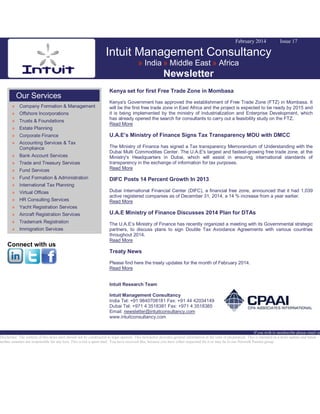 February 2014

Issue 17

Intuit Management Consultancy
» India » Middle East » Africa

Newsletter
Our Services
» Company Formation & Management
» Offshore Incorporations
» Trusts & Foundations
» Estate Planning
» Corporate Finance
» Accounting Services & Tax
Compliance

Kenya set for first Free Trade Zone in Mombasa
Kenya's Government has approved the establishment of Free Trade Zone (FTZ) in Mombasa. It
will be the first free trade zone in East Africa and the project is expected to be ready by 2015 and
it is being implemented by the ministry of Industrialization and Enterprise Development, which
has already opened the search for consultants to carry out a feasibility study on the FTZ.
Read More

U.A.E’s Ministry of Finance Signs Tax Transparency MOU with DMCC

» Fund Services

The Ministry of Finance has signed a Tax transparency Memorandum of Understanding with the
Dubai Multi Commodities Center. The U.A.E's largest and fastest-growing free trade zone, at the
Ministry's Headquarters in Dubai, which will assist in ensuring international standards of
transparency in the exchange of information for tax purposes.
Read More

» Fund Formation & Administration

DIFC Posts 14 Percent Growth In 2013

» Bank Account Services
» Trade and Treasury Services

» International Tax Planning
» Virtual Offices
» HR Consulting Services

Dubai International Financial Center (DIFC), a financial free zone, announced that it had 1,039
active registered companies as of December 31, 2014, a 14 % increase from a year earlier.
Read More

» Yacht Registration Services
» Aircraft Registration Services

U.A.E Ministry of Finance Discusses 2014 Plan for DTAs

» Trademark Registration

The U.A.E’s Ministry of Finance has recently organized a meeting with its Governmental strategic
partners, to discuss plans to sign Double Tax Avoidance Agreements with various countries
throughout 2014.
Read More

» Immigration Services

Connect with us

Treaty News
Please find here the treaty updates for the month of February 2014.
Read More
Intuit Research Team
Intuit Management Consultancy
India Tel: +91 9840708181 Fax: +91 44 42034149
Dubai Tel: +971 4 3518381 Fax: +971 4 3518385
Email: newsletter@intuitconsultancy.com
www.intuitconsultancy.com

If you wish to unsubscribe please email us
Disclaimer: The content of this news alert should not be constructed as legal opinion. This newsletter provides general information at the time of preparation. This is intended as a news update and Intuit
neither assumes nor responsible for any loss. This is not a spam mail. You have received this, because you have either requested for it or may be in our Network Partner group.

 
