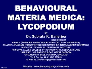 BEHAVIOURAL
MATERIA MEDICA:
LYCOPODIUM
By
Dr. Subrata K. Banerjea
GOLD MEDALIST
B.H.M.S. (HONOURS IN NINE SUBJECTS OF CALCUTTA UNIVERSITY)
FELLOW : AKADEMIE HOMOOPATHISCHER DEUTSCHER ZENTRALVEREIN (GERMANY)
DIRECTOR : BENGAL ALLEN MEDICAL INSTITUTE
PRINCIPAL : ALLEN COLLEGE OF HOMOEOPATHY, ESSEX, ENGLAND
“SAPIENS”, 382, BADDOW ROAD, GREAT BADDOW,
CHELMSFORD, ESSEX CM2 9RA, ENGLAND
Tel & Fax No. 44 (0) 1245 505859
E. Mail No. allencollege@btconnect.com
Website : www.homoeopathy-course.com
© Subrata
 