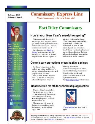 February 2014
Volume 4, Issue 7

Commissary Express Line
Your Commissary … It’s worth the trip!

Fort Riley Commissary
How’s your New Year’s resolution going?
Peter Howell
Store Director
peter.howell@deca.mil

785-239-6621 x 3100
Normal Hours
Sun. 1000- 1800
Mon. 0900- 2000
Tue. 0900- 2000
Wed. 0900- 2000
Thu. 0900- 2000
Fri.
0900- 2000
Sat. 0900- 2000
Other important numbers
785-239-6621 plus ext.

Dept.

Ext.
Customer Service 3120
Asst. Store Dir. 3114
Grocery
3148
Produce
3122
Meat
3121
Secretary
3117

Follow Us
Facebook
Twitter

With one month down and 11
more to go, now’s a good time to
get some encouragement for your
New Year’s resolution – and the
commissary website has it.
Just check out our Healthy
Living section to find helpful
information and links to sites of
organizations that are experts in

nutrition, health and wellness.
Take your time to thoughtfully
look through the links and
information in view of your
personal goals and objectives.
You’ll find a variety of online tools
and mobile applications that can
help guide, track and measure the
goals you’ve set for yourself.

Commissary promotions mean healthy savings
For those with an eye on their
budget and eating healthier, it’s
always better to buy groceries and
prepare meals at home.
That is what Randy Chandler,
DeCA’s director of sales, said
when talking about DeCA’s

February promotions.
Customer savings tie in with a
variety of February events from
Heart Healthy Month and
Valentine’s Day to the Winter
Olympics and more.
See February savings to learn more.

Deadline this month for scholarship application
Here’s a friendly reminder.
The deadline to apply for a
$2,000 scholarship through the
Scholarships for Military
Children program is close of
business Feb. 28.
The program will award at
least one scholarship at each
commissary with qualified
applicants.

Find out more and learn how to
apply.

Staying informed of food-safety-related recalls can be a full-time job. Thanks to
Commissaries.com, it’s just a couple clicks away. Click Stay Informed for alerts on products
sold in commissaries or on All Recalls from the FDA.

 
