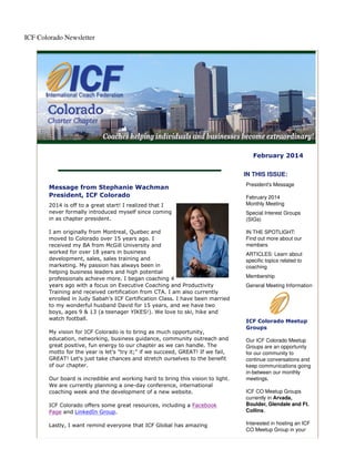 ICF Colorado Newsletter

February 2014
IN THIS ISSUE:
Message from Stephanie Wachman
President, ICF Colorado
2014 is off to a great start! I realized that I
never formally introduced myself since coming
in as chapter president.
I am originally from Montreal, Quebec and
moved to Colorado over 15 years ago. I
received my BA from McGill University and
worked for over 18 years in business
development, sales, sales training and
marketing. My passion has always been in
helping business leaders and high potential
professionals achieve more. I began coaching 4
years ago with a focus on Executive Coaching and Productivity
Training and received certification from CTA. I am also currently
enrolled in Judy Sabah’s ICF Certification Class. I have been married
to my wonderful husband David for 15 years, and we have two
boys, ages 9 & 13 (a teenager YIKES!). We love to ski, hike and
watch football.
My vision for ICF Colorado is to bring as much opportunity,
education, networking, business guidance, community outreach and
great positive, fun energy to our chapter as we can handle. The
motto for the year is let's "try it;" if we succeed, GREAT! If we fail,
GREAT! Let's just take chances and stretch ourselves to the benefit
of our chapter.
Our board is incredible and working hard to bring this vision to light.
We are currently planning a one-day conference, international
coaching week and the development of a new website.
ICF Colorado offers some great resources, including a Facebook
Page and LinkedIn Group.
Lastly, I want remind everyone that ICF Global has amazing

President's Message
February 2014
Monthly Meeting
Special Interest Groups
(SIGs)
IN THE SPOTLIGHT:
Find out more about our
members
ARTICLES: Learn about
specific topics related to
coaching
Membership
General Meeting Information

ICF Colorado Meetup
Groups
Our ICF Colorado Meetup
Groups are an opportunity
for our community to
continue conversations and
keep communications going
in-between our monthly
meetings.
ICF CO Meetup Groups
currently in Arvada,
Boulder, Glendale and Ft.
Collins.
Interested in hosting an ICF
CO Meetup Group in your

 