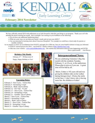 February 2014 Newsletter

We have officially entered 2014 with enthusiasm as we look forward to what this year brings to our program. Thank you to all who
attended the parent meeting last month. Just a reminder I am waiting on your feedback on the following:
 Do you have any additional fundraising ideas?
 What are some ways we can help your family’s needs and not just your child’s?
 Are you interested in learning more about Conscious Discipline? For example we could have a book study for parents or
monthly webinars.
As we prepare to renew our accreditation from NAEYC and apply for a fifth star, here are some helpful websites to keep you informed:
 NAEYC renewal process for 2014 – visit NAEYC’s family website at http://families.naeyc.org/
 Ohio has a new website – www.earlychildhoodohio.org - this website has information about all state happenings and SUTQ.
Have a great month! ~ Jeni Hoover

Birthdays This Month:
February 21st – William turns 4!
Happy, Happy Birthday to You!

Upcoming Dates:
February 3 –New Cycle – Tuition Due
February 5 - Swimming 3-4 pm
February 6 – Birds’ trip to Library
February 12 – ELI Trip – 9-2 pm
February 17 – New Cycle – Tuition Due
February 19 – Swimming 3-4 pm
February 21 – Giraffes’ trip to Library
March 3 –New Cycle – Tuition Due
March 5 - Swimming 3-4 pm
March 6 – Birds’ trip to Library
March 17 – New Cycle – Tuition Due
March 19 – Swimming 3-4 pm
March 21 – Giraffes’ trip to Library

Intergenerational News:
We are celebrating Valentine’s Day this
month with the residents Tuesday,
February 11, at 10 a.m. in the auditorium.
Please plan to join us if you can. A great
time will be had by all.
Below, Esther is 102 years old and was
giving the children rides on her walker
during Intergen time! (Notice the smile
on her face.) I don’t know who is having
more fun: the children or Esther!

 