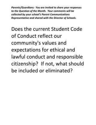 Parents/Guardians: You are invited to share your responses
to the Question of the Month. Your comments will be
collected by your school’s Parent Communications
Representative and shared with the Director of Schools.

Does the current Student Code
of Conduct reflect our
community's values and
expectations for ethical and
lawful conduct and responsible
citizenship? If not, what should
be included or eliminated?

 