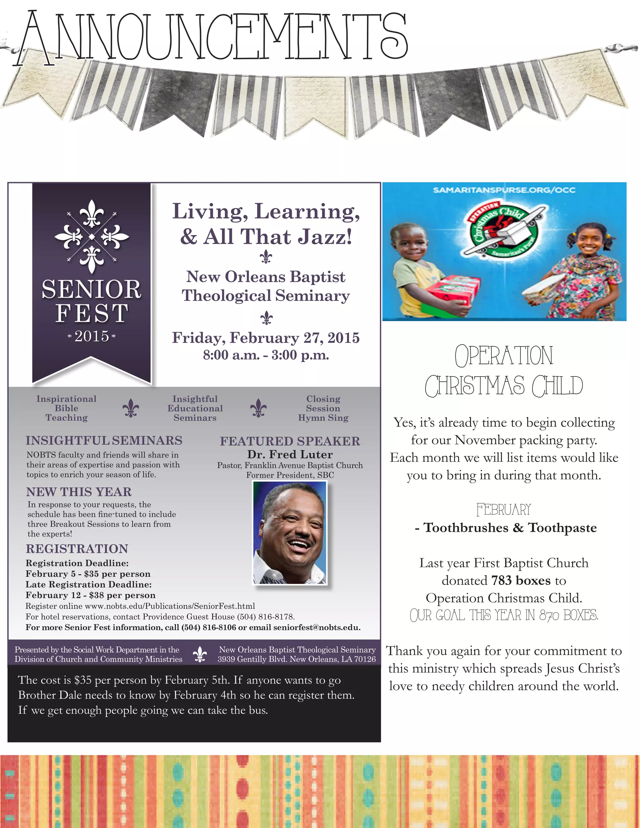 Announcements
10
FEATURED SPEAKER
Dr. Fred Luter
Pastor, Franklin Avenue Baptist Church
Former President, SBC
Registration Deadline:
February 5 - $35 per person
Late Registration Deadline:
February 12 - $38 per person
Register online www.nobts.edu/Publications/SeniorFest.html
For hotel reservations, contact Providence Guest House (504) 816-8178.
For more Senior Fest information, call (504) 816-8106 or email seniorfest@nobts.edu.
REGISTRATION
Friday, February 27, 2015
8:00 a.m. - 3:00 p.m.
Living, Learning,
& All That Jazz!
Inspirational
Bible
Teaching
Insightful
Educational
Seminars
Closing
Session
Hymn Sing
INSIGHTFUL SEMINARS
NOBTS faculty and friends will share in
their areas of expertise and passion with
topics to enrich your season of life.
NEW THIS YEAR
In response to your requests, the
schedule has been fine-tuned to include
three Breakout Sessions to learn from
the experts!
Presented by the Social Work Department in the
Division of Church and Community Ministries
New Orleans Baptist Theological Seminary
3939 Gentilly Blvd. New Orleans, LA 70126
The cost is $35 per person by February 5th. If anyone wants to go
Brother Dale needs to know by February 4th so he can register them.
If we get enough people going we can take the bus.
       
Operation
Christmas Child
Yes, it’s already time to begin collecting
for our November packing party.
Each month we will list items would like
you to bring in during that month.
February
- Toothbrushes & Toothpaste
Last year First Baptist Church
donated 783 boxes to
Operation Christmas Child.
Our goal this year in 870 boxes.
Thank you again for your commitment to
this ministry which spreads Jesus Christ’s
love to needy children around the world.
 