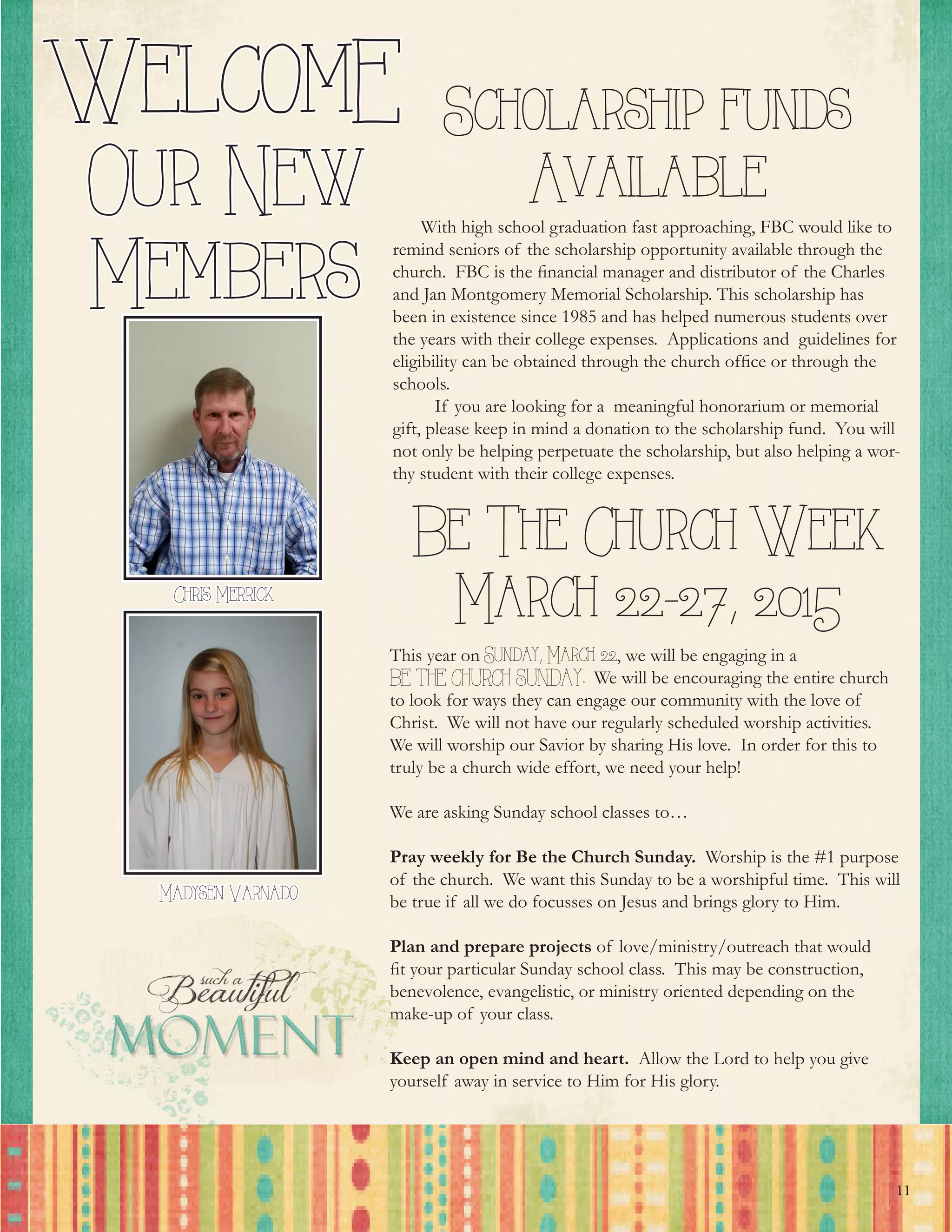 11
Chris Merrick
WelcomE
Our New
Members
        With high school graduation fast approaching, FBC would like to
remind seniors of the scholarship opportunity available through the
church.  FBC is the financial manager and distributor of the Charles
and Jan Montgomery Memorial Scholarship. This scholarship has
been in existence since 1985 and has helped numerous students over
the years with their college expenses.  Applications and guidelines for
eligibility can be obtained through the church office or through the
schools.
         If you are looking for a meaningful honorarium or memorial
gift, please keep in mind a donation to the scholarship fund.  You will
not only be helping perpetuate the scholarship, but also helping a wor-
thy student with their college expenses. 
Scholarship funds
Available
Madysen Varnado
Be The Church Week
March 22-27, 2015
This year on Sunday, March 22, we will be engaging in a
BE THE CHURCH SUNDAY. We will be encouraging the entire church
to look for ways they can engage our community with the love of
Christ. We will not have our regularly scheduled worship activities.
We will worship our Savior by sharing His love. In order for this to
truly be a church wide effort, we need your help!
We are asking Sunday school classes to…
Pray weekly for Be the Church Sunday. Worship is the #1 purpose
of the church. We want this Sunday to be a worshipful time. This will
be true if all we do focusses on Jesus and brings glory to Him.
Plan and prepare projects of love/ministry/outreach that would
fit your particular Sunday school class. This may be construction,
benevolence, evangelistic, or ministry oriented depending on the
make-up of your class.
Keep an open mind and heart. Allow the Lord to help you give
yourself away in service to Him for His glory.
 