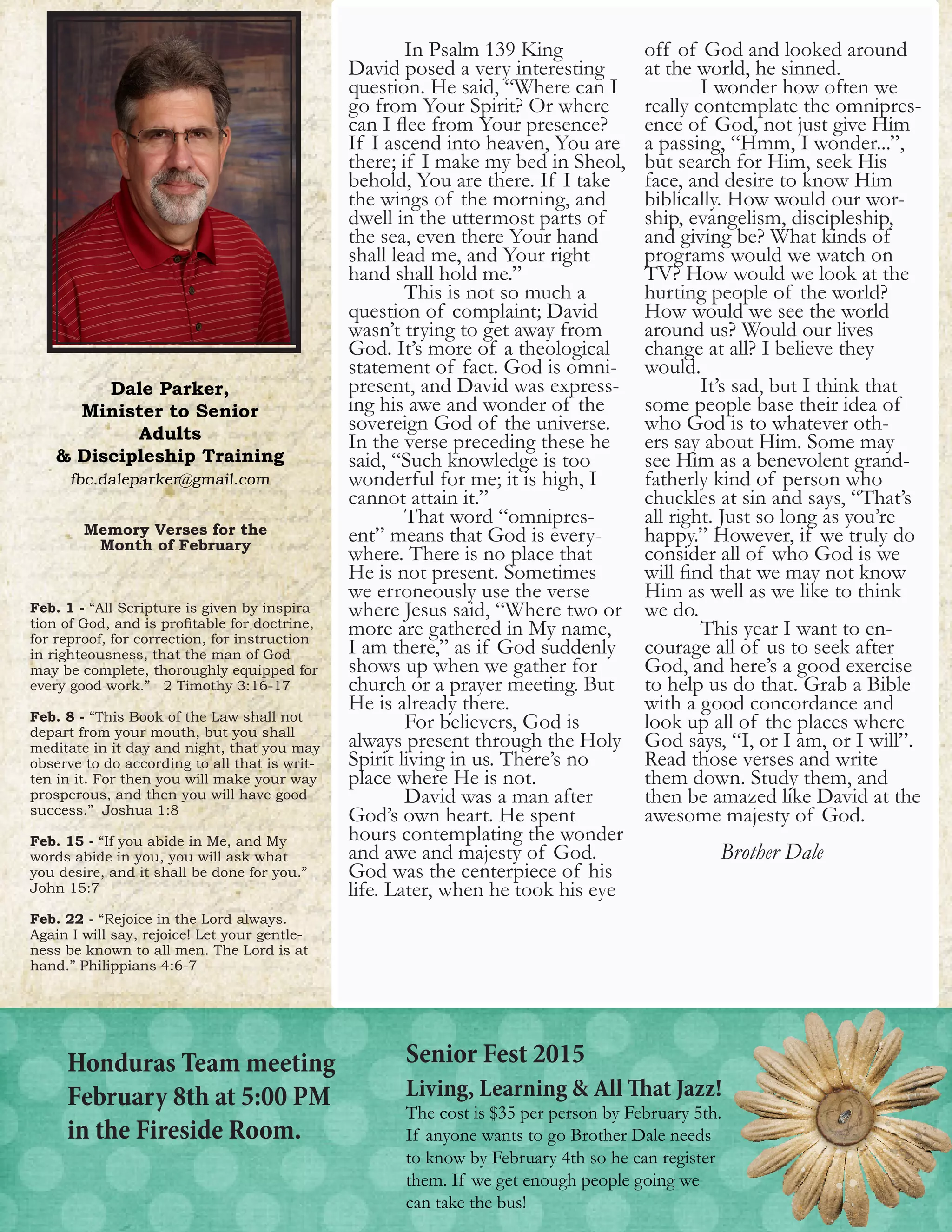 Dale Parker,
Minister to Senior
Adults
& Discipleship Training
fbc.daleparker@gmail.com
3
	 In Psalm 139 King
David posed a very interesting
question. He said, “Where can I
go from Your Spirit? Or where
can I flee from Your presence?
If I ascend into heaven, You are
there; if I make my bed in Sheol,
behold, You are there. If I take
the wings of the morning, and
dwell in the uttermost parts of
the sea, even there Your hand
shall lead me, and Your right
hand shall hold me.”
	 This is not so much a
question of complaint; David
wasn’t trying to get away from
God. It’s more of a theological
statement of fact. God is omni-
present, and David was express-
ing his awe and wonder of the
sovereign God of the universe.
In the verse preceding these he
said, “Such knowledge is too
wonderful for me; it is high, I
cannot attain it.”
	 That word “omnipres-
ent” means that God is every-
where. There is no place that
He is not present. Sometimes
we erroneously use the verse
where Jesus said, “Where two or
more are gathered in My name,
I am there,” as if God suddenly
shows up when we gather for
church or a prayer meeting. But
He is already there.
	 For believers, God is
always present through the Holy
Spirit living in us. There’s no
place where He is not.
	 David was a man after
God’s own heart. He spent
hours contemplating the wonder
and awe and majesty of God.
God was the centerpiece of his
life. Later, when he took his eye
off of God and looked around
at the world, he sinned.
	 I wonder how often we
really contemplate the omnipres-
ence of God, not just give Him
a passing, “Hmm, I wonder...”,
but search for Him, seek His
face, and desire to know Him
biblically. How would our wor-
ship, evangelism, discipleship,
and giving be? What kinds of
programs would we watch on
TV? How would we look at the
hurting people of the world?
How would we see the world
around us? Would our lives
change at all? I believe they
would.
	 It’s sad, but I think that
some people base their idea of
who God is to whatever oth-
ers say about Him. Some may
see Him as a benevolent grand-
fatherly kind of person who
chuckles at sin and says, “That’s
all right. Just so long as you’re
happy.” However, if we truly do
consider all of who God is we
will find that we may not know
Him as well as we like to think
we do.
	 This year I want to en-
courage all of us to seek after
God, and here’s a good exercise
to help us do that. Grab a Bible
with a good concordance and
look up all of the places where
God says, “I, or I am, or I will”.
Read those verses and write
them down. Study them, and
then be amazed like David at the
awesome majesty of God.
Brother Dale
			
Honduras Team meeting
February 8th at 5:00 PM
in the Fireside Room.
Senior Fest 2015
Living, Learning & All That Jazz!
The cost is $35 per person by February 5th.
If anyone wants to go Brother Dale needs
to know by February 4th so he can register
them. If we get enough people going we
can take the bus!
Memory Verses for the
Month of February
Feb. 1 - “All Scripture is given by inspira-
tion of God, and is profitable for doctrine,
for reproof, for correction, for instruction
in righteousness, that the man of God
may be complete, thoroughly equipped for
every good work.” 2 Timothy 3:16-17
Feb. 8 - “This Book of the Law shall not
depart from your mouth, but you shall
meditate in it day and night, that you may
observe to do according to all that is writ-
ten in it. For then you will make your way
prosperous, and then you will have good
success.” Joshua 1:8
Feb. 15 - “If you abide in Me, and My
words abide in you, you will ask what
you desire, and it shall be done for you.”
John 15:7
Feb. 22 - “Rejoice in the Lord always.
Again I will say, rejoice! Let your gentle-
ness be known to all men. The Lord is at
hand.” Philippians 4:6-7
 