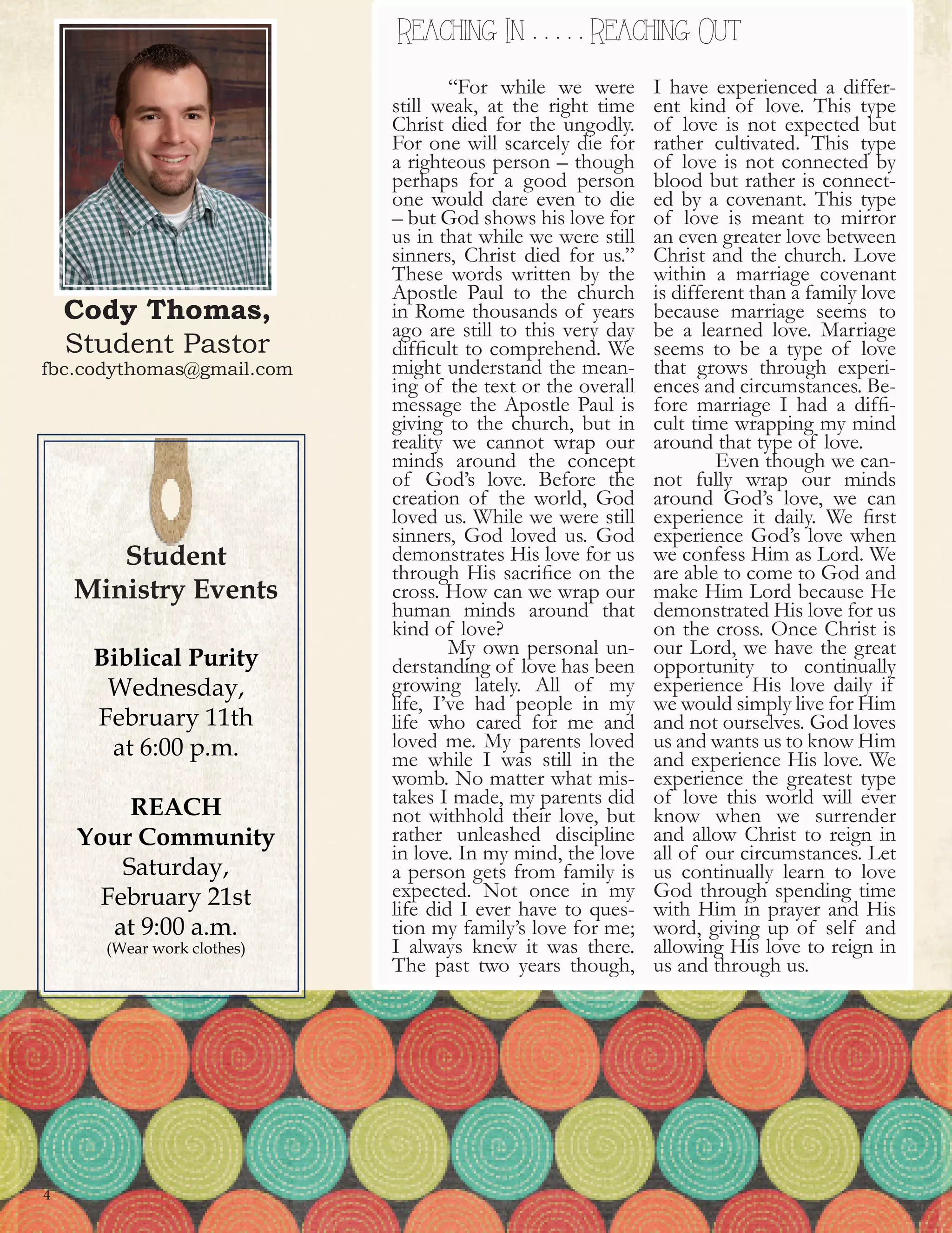 Cody Thomas,
Student Pastor
fbc.codythomas@gmail.com
REACHING In & REACHING OutReaching In . . . . . Reaching Out
Student
Ministry Events
Biblical Purity
Wednesday,
February 11th
at 6:00 p.m.
REACH
Your Community
Saturday,
February 21st
at 9:00 a.m.
(Wear work clothes)
4
	 “For while we were
still weak, at the right time
Christ died for the ungodly.
For one will scarcely die for
a righteous person – though
perhaps for a good person
one would dare even to die
– but God shows his love for
us in that while we were still
sinners, Christ died for us.”
These words written by the
Apostle Paul to the church
in Rome thousands of years
ago are still to this very day
difficult to comprehend. We
might understand the mean-
ing of the text or the overall
message the Apostle Paul is
giving to the church, but in
reality we cannot wrap our
minds around the concept
of God’s love. Before the
creation of the world, God
loved us. While we were still
sinners, God loved us. God
demonstrates His love for us
through His sacrifice on the
cross. How can we wrap our
human minds around that
kind of love?
	 My own personal un-
derstanding of love has been
growing lately. All of my
life, I’ve had people in my
life who cared for me and
loved me. My parents loved
me while I was still in the
womb. No matter what mis-
takes I made, my parents did
not withhold their love, but
rather unleashed discipline
in love. In my mind, the love
a person gets from family is
expected. Not once in my
life did I ever have to ques-
tion my family’s love for me;
I always knew it was there.
The past two years though,
I have experienced a differ-
ent kind of love. This type
of love is not expected but
rather cultivated. This type
of love is not connected by
blood but rather is connect-
ed by a covenant. This type
of love is meant to mirror
an even greater love between
Christ and the church. Love
within a marriage covenant
is different than a family love
because marriage seems to
be a learned love. Marriage
seems to be a type of love
that grows through experi-
ences and circumstances. Be-
fore marriage I had a diffi-
cult time wrapping my mind
around that type of love.
	 Even though we can-
not fully wrap our minds
around God’s love, we can
experience it daily. We first
experience God’s love when
we confess Him as Lord. We
are able to come to God and
make Him Lord because He
demonstrated His love for us
on the cross. Once Christ is
our Lord, we have the great
opportunity to continually
experience His love daily if
we would simply live for Him
and not ourselves. God loves
us and wants us to know Him
and experience His love. We
experience the greatest type
of love this world will ever
know when we surrender
and allow Christ to reign in
all of our circumstances. Let
us continually learn to love
God through spending time
with Him in prayer and His
word, giving up of self and
allowing His love to reign in
us and through us.
 