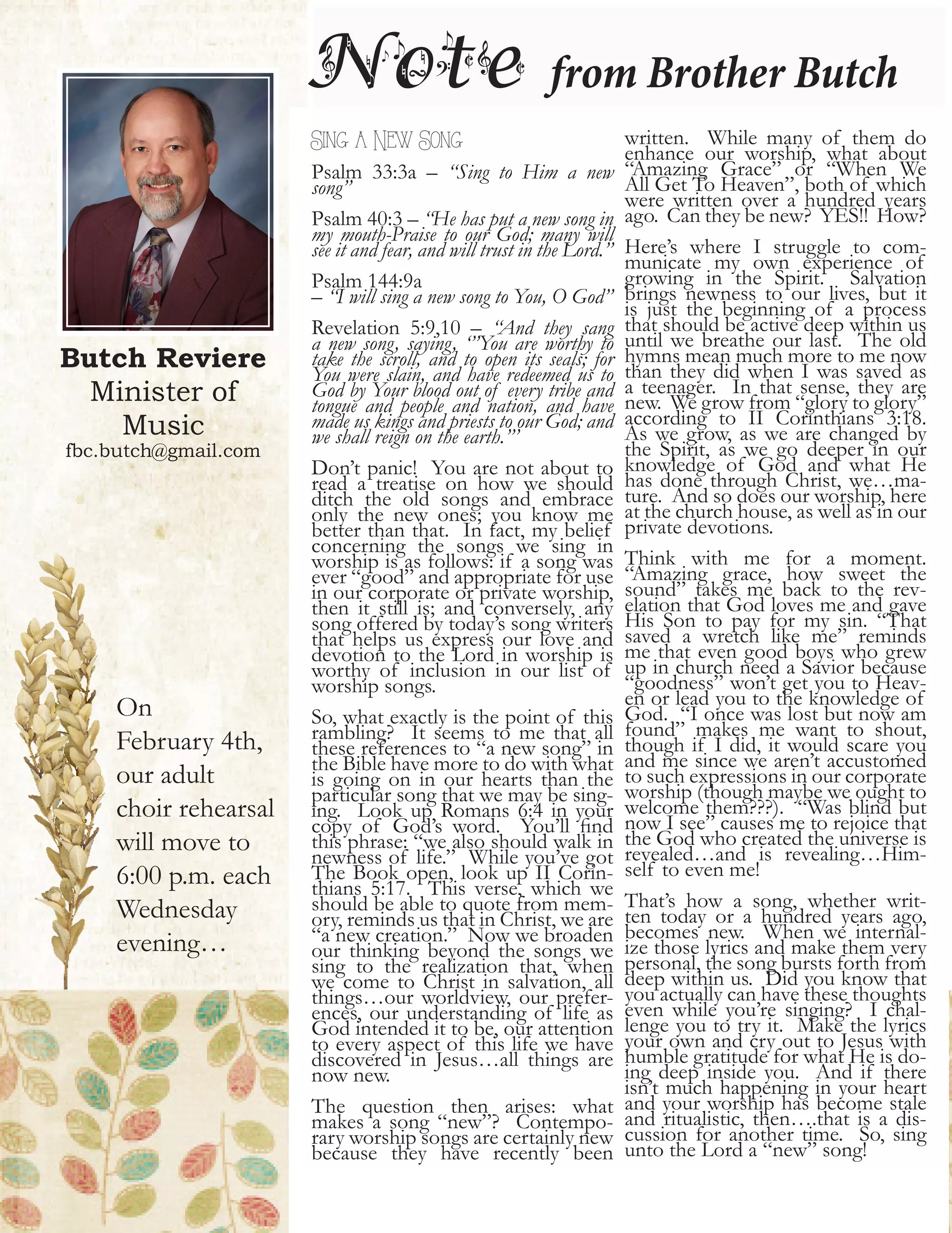 Butch Reviere
Minister of
Music
fbc.butch@gmail.com
Note from Brother Butch
Sing a New Song
Psalm 33:3a – “Sing to Him a new
song”
Psalm 40:3 – “He has put a new song in
my mouth-Praise to our God; many will
see it and fear, and will trust in the Lord.”
Psalm 144:9a
– “I will sing a new song to You, O God”
Revelation 5:9,10 – “And they sang
a new song, saying, ‘”You are worthy to
take the scroll, and to open its seals; for
You were slain, and have redeemed us to
God by Your blood out of every tribe and
tongue and people and nation, and have
made us kings and priests to our God; and
we shall reign on the earth.”’
Don’t panic! You are not about to
read a treatise on how we should
ditch the old songs and embrace
only the new ones; you know me
better than that. In fact, my belief
concerning the songs we sing in
worship is as follows: if a song was
ever “good” and appropriate for use
in our corporate or private worship,
then it still is; and conversely, any
song offered by today’s song writers
that helps us express our love and
devotion to the Lord in worship is
worthy of inclusion in our list of
worship songs.
So, what exactly is the point of this
rambling? It seems to me that all
these references to “a new song” in
the Bible have more to do with what
is going on in our hearts than the
particular song that we may be sing-
ing. Look up Romans 6:4 in your
copy of God’s word. You’ll find
this phrase: “we also should walk in
newness of life.” While you’ve got
The Book open, look up II Corin-
thians 5:17. This verse, which we
should be able to quote from mem-
ory, reminds us that in Christ, we are
“a new creation.” Now we broaden
our thinking beyond the songs we
sing to the realization that, when
we come to Christ in salvation, all
things…our worldview, our prefer-
ences, our understanding of life as
God intended it to be, our attention
to every aspect of this life we have
discovered in Jesus…all things are
now new.
The question then arises: what
makes a song “new”? Contempo-
rary worship songs are certainly new
because they have recently been
written. While many of them do
enhance our worship, what about
“Amazing Grace” or “When We
All Get To Heaven”, both of which
were written over a hundred years
ago. Can they be new? YES!! How?
Here’s where I struggle to com-
municate my own experience of
growing in the Spirit. Salvation
brings newness to our lives, but it
is just the beginning of a process
that should be active deep within us
until we breathe our last. The old
hymns mean much more to me now
than they did when I was saved as
a teenager. In that sense, they are
new. We grow from “glory to glory”
according to II Corinthians 3:18.
As we grow, as we are changed by
the Spirit, as we go deeper in our
knowledge of God and what He
has done through Christ, we…ma-
ture. And so does our worship, here
at the church house, as well as in our
private devotions.
Think with me for a moment.
“Amazing grace, how sweet the
sound” takes me back to the rev-
elation that God loves me and gave
His Son to pay for my sin. “That
saved a wretch like me” reminds
me that even good boys who grew
up in church need a Savior because
“goodness” won’t get you to Heav-
en or lead you to the knowledge of
God. “I once was lost but now am
found” makes me want to shout,
though if I did, it would scare you
and me since we aren’t accustomed
to such expressions in our corporate
worship (though maybe we ought to
welcome them???). “Was blind but
now I see” causes me to rejoice that
the God who created the universe is
revealed…and is revealing…Him-
self to even me!
That’s how a song, whether writ-
ten today or a hundred years ago,
becomes new. When we internal-
ize those lyrics and make them very
personal, the song bursts forth from
deep within us. Did you know that
you actually can have these thoughts
even while you’re singing? I chal-
lenge you to try it. Make the lyrics
your own and cry out to Jesus with
humble gratitude for what He is do-
ing deep inside you. And if there
isn’t much happening in your heart
and your worship has become stale
and ritualistic, then….that is a dis-
cussion for another time. So, sing
unto the Lord a “new” song!
On
February 4th,
our adult
choir rehearsal
will move to
6:00 p.m. each
Wednesday
evening…
 