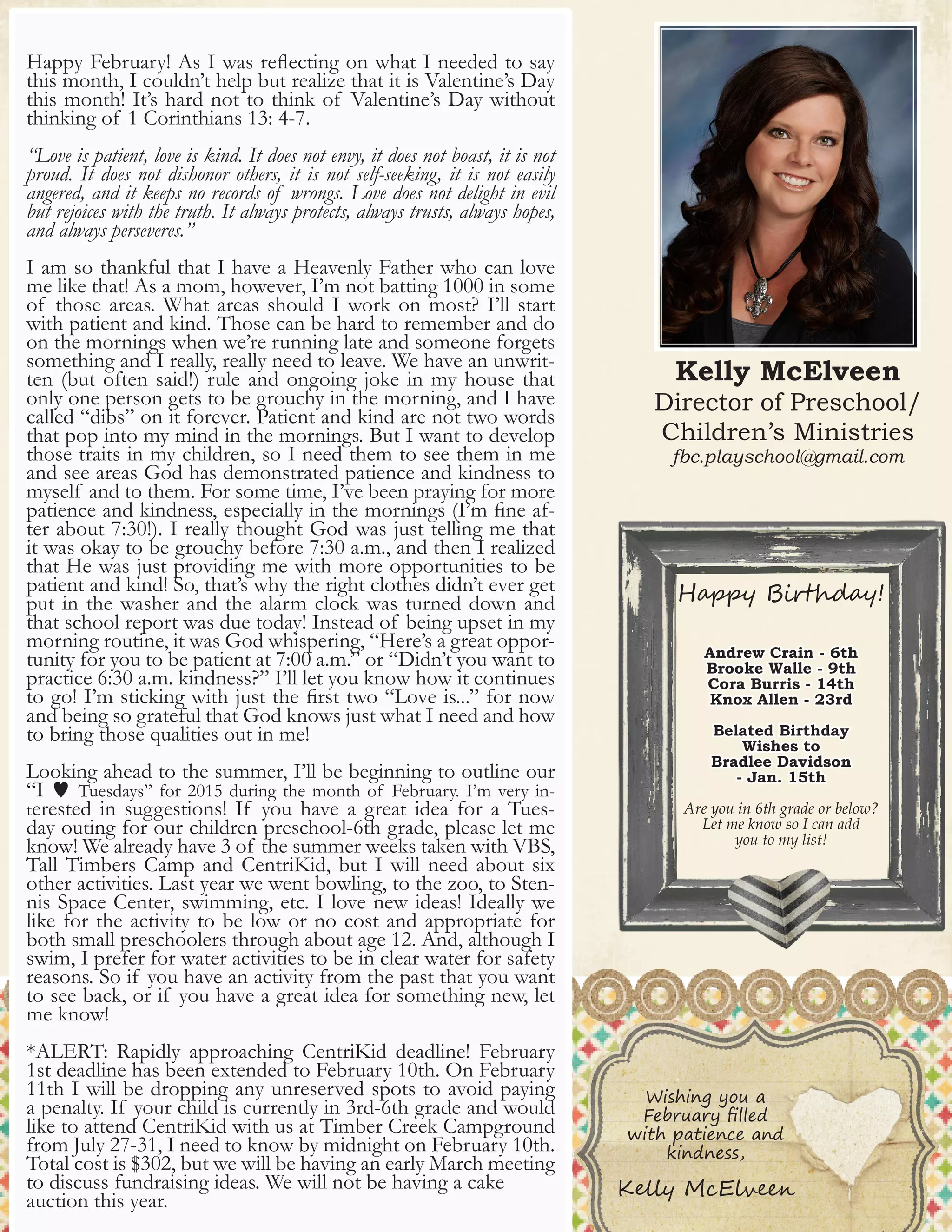6
Kelly McElveen
Director of Preschool/
Children’s Ministries
fbc.playschool@gmail.com
Happy Birthday!
Andrew Crain - 6th
Brooke Walle - 9th
Cora Burris - 14th
Knox Allen - 23rd
Belated Birthday
Wishes to
Bradlee Davidson
- Jan. 15th
Are you in 6th grade or below?
Let me know so I can add
you to my list!
Happy February! As I was reflecting on what I needed to say
this month, I couldn’t help but realize that it is Valentine’s Day
this month! It’s hard not to think of Valentine’s Day without
thinking of 1 Corinthians 13: 4-7.
“Love is patient, love is kind. It does not envy, it does not boast, it is not
proud. It does not dishonor others, it is not self-seeking, it is not easily
angered, and it keeps no records of wrongs. Love does not delight in evil
but rejoices with the truth. It always protects, always trusts, always hopes,
and always perseveres.”
I am so thankful that I have a Heavenly Father who can love
me like that! As a mom, however, I’m not batting 1000 in some
of those areas. What areas should I work on most? I’ll start
with patient and kind. Those can be hard to remember and do
on the mornings when we’re running late and someone forgets
something and I really, really need to leave. We have an unwrit-
ten (but often said!) rule and ongoing joke in my house that
only one person gets to be grouchy in the morning, and I have
called “dibs” on it forever. Patient and kind are not two words
that pop into my mind in the mornings. But I want to develop
those traits in my children, so I need them to see them in me
and see areas God has demonstrated patience and kindness to
myself and to them. For some time, I’ve been praying for more
patience and kindness, especially in the mornings (I’m fine af-
ter about 7:30!). I really thought God was just telling me that
it was okay to be grouchy before 7:30 a.m., and then I realized
that He was just providing me with more opportunities to be
patient and kind! So, that’s why the right clothes didn’t ever get
put in the washer and the alarm clock was turned down and
that school report was due today! Instead of being upset in my
morning routine, it was God whispering, “Here’s a great oppor-
tunity for you to be patient at 7:00 a.m.” or “Didn’t you want to
practice 6:30 a.m. kindness?” I’ll let you know how it continues
to go! I’m sticking with just the first two “Love is...” for now
and being so grateful that God knows just what I need and how
to bring those qualities out in me!
Looking ahead to the summer, I’ll be beginning to outline our
“I w Tuesdays” for 2015 during the month of February. I’m very in-
terested in suggestions! If you have a great idea for a Tues-
day outing for our children preschool-6th grade, please let me
know! We already have 3 of the summer weeks taken with VBS,
Tall Timbers Camp and CentriKid, but I will need about six
other activities. Last year we went bowling, to the zoo, to Sten-
nis Space Center, swimming, etc. I love new ideas! Ideally we
like for the activity to be low or no cost and appropriate for
both small preschoolers through about age 12. And, although I
swim, I prefer for water activities to be in clear water for safety
reasons. So if you have an activity from the past that you want
to see back, or if you have a great idea for something new, let
me know!
*ALERT: Rapidly approaching CentriKid deadline! February
1st deadline has been extended to February 10th. On February
11th I will be dropping any unreserved spots to avoid paying
a penalty. If your child is currently in 3rd-6th grade and would
like to attend CentriKid with us at Timber Creek Campground
from July 27-31, I need to know by midnight on February 10th.
Total cost is $302, but we will be having an early March meeting
to discuss fundraising ideas. We will not be having a cake
auction this year.
Wishing you a
February filled
with patience and
kindness,
Kelly McElveen
 