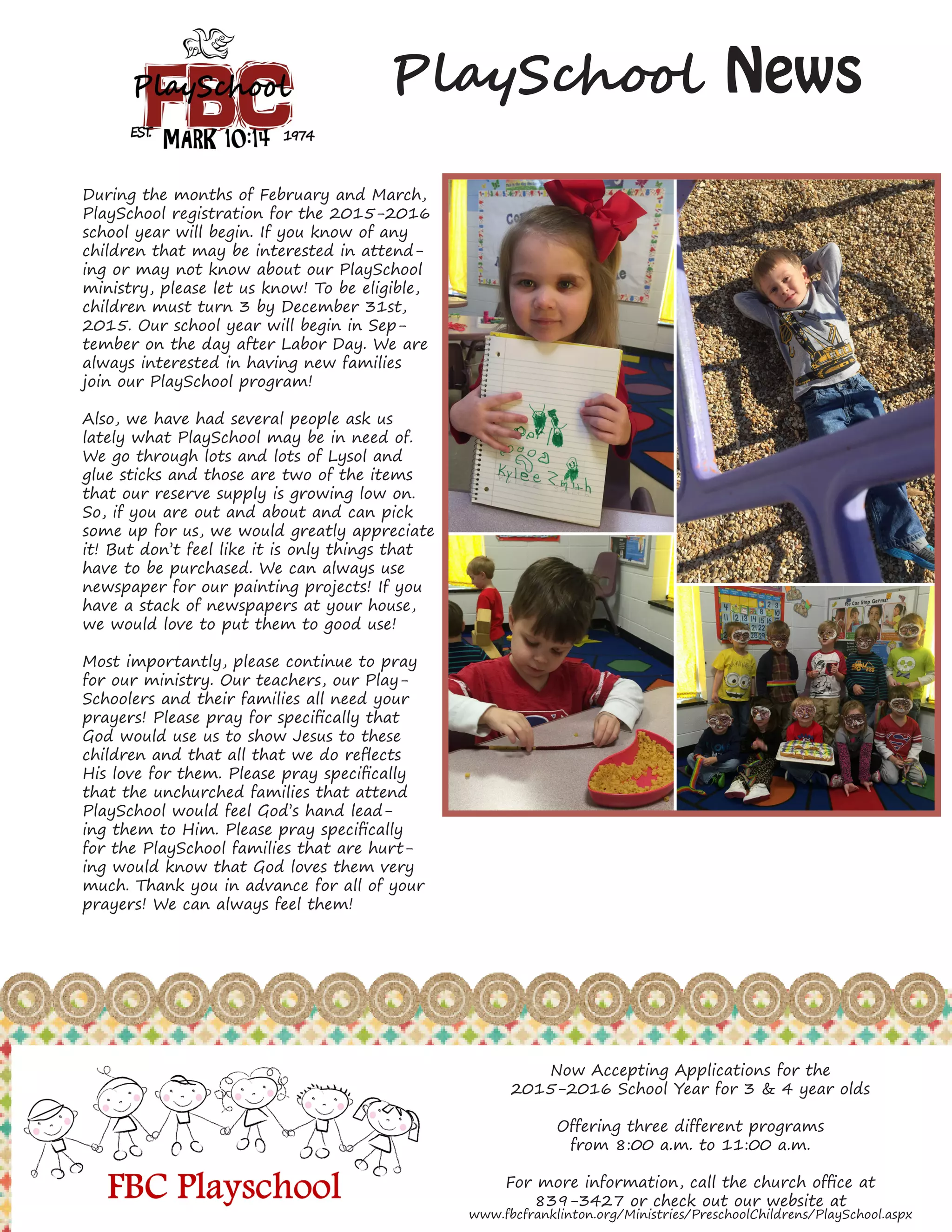 7
PlaySchool News
During the months of February and March,
PlaySchool registration for the 2015-2016
school year will begin. If you know of any
children that may be interested in attend-
ing or may not know about our PlaySchool
ministry, please let us know! To be eligible,
children must turn 3 by December 31st,
2015. Our school year will begin in Sep-
tember on the day after Labor Day. We are
always interested in having new families
join our PlaySchool program!
Also, we have had several people ask us
lately what PlaySchool may be in need of.
We go through lots and lots of Lysol and
glue sticks and those are two of the items
that our reserve supply is growing low on.
So, if you are out and about and can pick
some up for us, we would greatly appreciate
it! But don’t feel like it is only things that
have to be purchased. We can always use
newspaper for our painting projects! If you
have a stack of newspapers at your house,
we would love to put them to good use!
Most importantly, please continue to pray
for our ministry. Our teachers, our Play-
Schoolers and their families all need your
prayers! Please pray for specifically that
God would use us to show Jesus to these
children and that all that we do reflects
His love for them. Please pray specifically
that the unchurched families that attend
PlaySchool would feel God’s hand lead-
ing them to Him. Please pray specifically
for the PlaySchool families that are hurt-
ing would know that God loves them very
much. Thank you in advance for all of your
prayers! We can always feel them!
Now Accepting Applications for the
2015-2016 School Year for 3 & 4 year olds
Offering three different programs
from 8:00 a.m. to 11:00 a.m.
For more information, call the church office at
839-3427 or check out our website at
www.fbcfranklinton.org/Ministries/PreschoolChildrens/PlaySchool.aspx
 